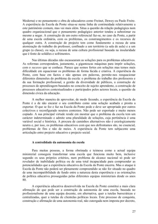 27 
Moderna) e no pensamento e obra de educadores como Freinet, Dewey ou Paulo Freire. A experiência da Escola da Ponte situa-se numa linha de continuidade relativamente a este património comum, mas vai mais além. Situa a questão da relação pedagógica num quadro organizacional que o pensamento pedagógico anterior tendeu a subestimar ou mesmo a negar. A construção de um outro referencial faz-se, no caso da Ponte, a partir de uma escola ordinária, com os problemas, os constrangimentos e os recursos de qualquer outra. A construção do projecto tem como fundamento a recusa de uma atomização do trabalho do professor, confinado a um território (a sala de aula) e a um grupo (a classe), ou seja, a recusa de uma cultura profissional baseada na insularidade que é fonte de solidões e sofrimentos. Nas últimas décadas não escassearam as soluções para os problemas educativos. As reformas correspondem, justamente, a gigantescas máquinas para impôr soluções, com o sucesso que se conhece. Parece que somos fortes em soluções mas temos mais dificuldade em equacionar os problemas de forma lúcida e criativa. A experiência da Ponte, com base em factos e não apenas em palavras, permite-nos reequacionar diferentes dimensões do problema da escola: o problema do trabalho dos professores e da sua formação profissional, a gestão da diversidade de públicos, a construção de processos de aprendizagem baseados no conceito de sujeito aprendente, a construção de processos educativos contextualizados e participados pelos actores locais, a questão da dimensão cívica da educação. A melhor maneira de aproveitar, de modo fecundo, a experiência da Escola da Ponte é a de não encarar o seu contributo como uma solução acabada e pronta a exportar. O que se fez e faz na Escola da Ponte pode e deve ser apropriado por outros colectivos e reconfigurado noutros contextos. Não pode ser exportado e muito menos copiado. A sua principal virtude reside em mostrar que o problema da escola tem um carácter indeterminado e admite uma pluralidade de soluções, cuja pertinência é uma variável social e histórica. A procura de caminhos alternativos não é axiologicamente neutra e, por isso, os problemas educativos com que nos defrontamos são, no essencial, problemas de fins e não de meios. A experiência da Ponte tem subjacente uma articulação entre projecto educativo e projecto social. 
A centralidade da autonomia da escola 
Para muitas pessoas, a forma obstinada e teimosa como a actual equipa ministerial conseguiu transformar uma escola que funciona muito bem, inclusive segundo os seus próprios critérios, num problema de alcance nacional só pode ser revelador de inabilidade política ou de uma total incapacidade para compreender as potencialidades que a experiência educativa da Escola da Ponte encerra. Mas o ataque à Escola da Ponte não poderá ser plenamente compreendido se não for situado no quadro de uma incompatibilidade de fundo entre a natureza desta experiência e as orientações de política educativa prosseguidas pelas diferentes equipas ministeriais desde os anos 80. 
A experiência educativa desenvolvida na Escola da Ponte constitui a mais clara afirmação do que pode ser a construção da autonomia de uma escola, baseada no profissionalismo de uma equipa docente, em alternativa, quer a tutelas burocráticas e centralizadas, quer a tutelas de clientelas políticas locais. Este processo de conquista, construção e afirmação de uma autonomia real, não outorgada nem imposta por decreto,  