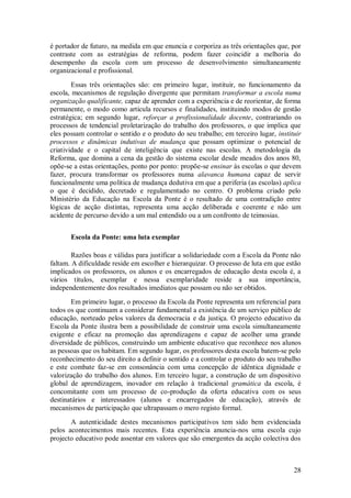 28 
é portador de futuro, na medida em que enuncia e corporiza as três orientações que, por contraste com as estratégias de reforma, podem fazer coincidir a melhoria do desempenho da escola com um processo de desenvolvimento simultaneamente organizacional e profissional. Essas três orientações são: em primeiro lugar, instituir, no funcionamento da escola, mecanismos de regulação divergente que permitam transformar a escola numa organização qualificante, capaz de aprender com a experiência e de reorientar, de forma permanente, o modo como articula recursos e finalidades, instituindo modos de gestão estratégica; em segundo lugar, reforçar a profissionalidade docente, contrariando os processos de tendencial proletarização do trabalho dos professores, o que implica que eles possam controlar o sentido e o produto do seu trabalho; em terceiro lugar, instituir processos e dinâmicas indutivas de mudança que possam optimizar o potencial de criatividade e o capital de inteligência que existe nas escolas. A metodologia da Reforma, que domina a cena da gestão do sistema escolar desde meados dos anos 80, opõe-se a estas orientações, ponto por ponto: propõe-se ensinar às escolas o que devem fazer, procura transformar os professores numa alavanca humana capaz de servir funcionalmente uma política de mudança dedutiva em que a periferia (as escolas) aplica o que é decidido, decretado e regulamentado no centro. O problema criado pelo Ministério da Educação na Escola da Ponte é o resultado de uma contradição entre lógicas de acção distintas, representa uma acção deliberada e coerente e não um acidente de percurso devido a um mal entendido ou a um confronto de teimosias. 
Escola da Ponte: uma luta exemplar 
Razões boas e válidas para justificar a solidariedade com a Escola da Ponte não faltam. A dificuldade reside em escolher e hierarquizar. O processo de luta em que estão implicados os professores, os alunos e os encarregados de educação desta escola é, a vários títulos, exemplar e nessa exemplaridade reside a sua importância, independentemente dos resultados imediatos que possam ou não ser obtidos. Em primeiro lugar, o processo da Escola da Ponte representa um referencial para todos os que continuam a considerar fundamental a existência de um serviço público de educação, norteado pelos valores da democracia e da justiça. O projecto educativo da Escola da Ponte ilustra bem a possibilidade de construir uma escola simultaneamente exigente e eficaz na promoção das aprendizagens e capaz de acolher uma grande diversidade de públicos, construindo um ambiente educativo que reconhece nos alunos as pessoas que os habitam. Em segundo lugar, os professores desta escola batem-se pelo reconhecimento do seu direito a definir o sentido e a controlar o produto do seu trabalho e este combate faz-se em consonância com uma concepção de idêntica dignidade e valorização do trabalho dos alunos. Em terceiro lugar, a construção de um dispositivo global de aprendizagem, inovador em relação à tradicional gramática da escola, é concomitante com um processo de co-produção da oferta educativa com os seus destinatários e interessados (alunos e encarregados de educação), através de mecanismos de participação que ultrapassam o mero registo formal. 
A autenticidade destes mecanismos participativos tem sido bem evidenciada pelos acontecimentos mais recentes. Esta experiência anuncia-nos uma escola cujo projecto educativo pode assentar em valores que são emergentes da acção colectiva dos  