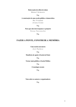 3 
Reinvenção do ofício de aluno Manuel Sarmento Pag. A construção de uma escola pública e democrática Rui Trindade Ariana Cosme Pag. Para que não interrompamos o projecto Teresa Vasconcelos Pag. FAZER A PONTE, CONSTRUIR A MEMÓRIA Uma escola sem muros José Pacheco Pag. Manifesto de apoio à Escola da Ponte Pag. Tornar mais pública a Escola Pública Pag. Cronologia recente Pag. Nota sobre os autores e organizadores Pag.  
