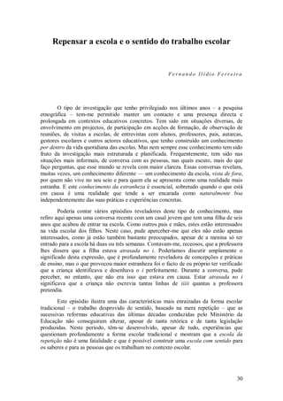 30 
Repensar a escola e o sentido do trabalho escolar 
Fernando Ilídio Ferreira O tipo de investigação que tenho privilegiado nos últimos anos – a pesquisa etnográfica – tem-me permitido manter um contacto e uma presença directa e prolongada em contextos educativos concretos. Tem sido em situações diversas, de envolvimento em projectos, de participação em acções de formação, de observação de reuniões, de visitas a escolas, de entrevistas com alunos, professores, pais, autarcas, gestores escolares e outros actores educativos, que tenho construído um conhecimento por dentro da vida quotidiana das escolas. Mas nem sempre esse conhecimento tem sido fruto da investigação mais estruturada e planificada. Frequentemente, tem sido nas situações mais informais, de conversa com as pessoas, nas quais escuto, mais do que faço perguntas, que esse mundo se revela com maior clareza. Essas conversas revelam, muitas vezes, um conhecimento diferente — um conhecimento da escola, vista de fora, por quem não vive no seu seio e para quem ela se apresenta como uma realidade mais estranha. E este conhecimento da estranheza é essencial, sobretudo quando o que está em causa é uma realidade que tende a ser encarada como naturalmente boa independentemente das suas práticas e experiências concretas. Poderia contar vários episódios reveladores deste tipo de conhecimento, mas refiro aqui apenas uma conversa recente com um casal jovem que tem uma filha de seis anos que acabou de entrar na escola. Como outros pais e mães, estes estão interessados na vida escolar dos filhos. Neste caso, pude aperceber-me que eles não estão apenas interessados, como já estão também bastante preocupados, apesar de a menina só ter entrado para a escola há duas ou três semanas. Contavam-me, receosos, que a professora lhes dissera que a filha estava atrasada no i. Poderíamos discutir amplamente o significado desta expressão, que é profundamente reveladora de concepções e práticas de ensino, mas o que provocou maior estranheza foi o facto de eu próprio ter verificado que a criança identificava e desenhava o i perfeitamente. Durante a conversa, pude perceber, no entanto, que não era isso que estava em causa. Estar atrasada no i significava que a criança não escrevia tantas linhas de iiiii quantas a professora pretendia. Este episódio ilustra uma das características mais enraizadas da forma escolar tradicional – o trabalho desprovido de sentido, baseado na mera repetição – que as sucessivas reformas educativas das últimas décadas conduzidas pelo Ministério da Educação não conseguiram alterar, apesar de tanta retórica e de tanta legislação produzidas. Neste período, têm-se desenvolvido, apesar de tudo, experiências que questionam profundamente a forma escolar tradicional e mostram que a escola da repetição não é uma fatalidade e que é possível construir uma escola com sentido para os saberes e para as pessoas que os trabalham no contexto escolar.  