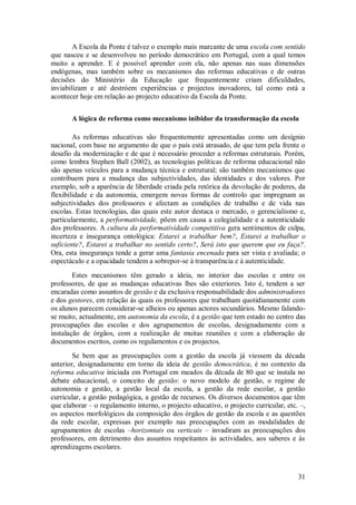 31 
A Escola da Ponte é talvez o exemplo mais marcante de uma escola com sentido que nasceu e se desenvolveu no período democrático em Portugal, com a qual temos muito a aprender. E é possível aprender com ela, não apenas nas suas dimensões endógenas, mas também sobre os mecanismos das reformas educativas e de outras decisões do Ministério da Educação que frequentemente criam dificuldades, inviabilizam e até destróem experiências e projectos inovadores, tal como está a acontecer hoje em relação ao projecto educativo da Escola da Ponte. 
A lógica de reforma como mecanismo inibidor da transformação da escola 
As reformas educativas são frequentemente apresentadas como um desígnio nacional, com base no argumento de que o país está atrasado, de que tem pela frente o desafio da modernização e de que é necessário proceder a reformas estruturais. Porém, como lembra Stephen Ball (2002), as tecnologias políticas de reforma educacional não são apenas veículos para a mudança técnica e estrutural; são também mecanismos que contribuem para a mudança das subjectividades, das identidades e dos valores. Por exemplo, sob a aparência de liberdade criada pela retórica da devolução de poderes, da flexibilidade e da autonomia, emergem novas formas de controlo que impregnam as subjectividades dos professores e afectam as condições de trabalho e de vida nas escolas. Estas tecnologias, das quais este autor destaca o mercado, o gerencialismo e, particularmente, a performatividade, põem em causa a colegialidade e a autenticidade dos professores. A cultura da performatividade competitiva gera sentimentos de culpa, incerteza e insegurança ontológica: Estarei a trabalhar bem?, Estarei a trabalhar o suficiente?, Estarei a trabalhar no sentido certo?, Será isto que querem que eu faça?. Ora, esta insegurança tende a gerar uma fantasia encenada para ser vista e avaliada; o espectáculo e a opacidade tendem a sobrepor-se à transparência e à autenticidade. 
Estes mecanismos têm gerado a ideia, no interior das escolas e entre os professores, de que as mudanças educativas lhes são exteriores. Isto é, tendem a ser encaradas como assuntos de gestão e da exclusiva responsabilidade dos administradores e dos gestores, em relação às quais os professores que trabalham quotidianamente com os alunos parecem considerar-se alheios ou apenas actores secundários. Mesmo falando- se muito, actualmente, em autonomia da escola, é a gestão que tem estado no centro das preocupações das escolas e dos agrupamentos de escolas, designadamente com a instalação de órgãos, com a realização de muitas reuniões e com a elaboração de documentos escritos, como os regulamentos e os projectos. Se bem que as preocupações com a gestão da escola já viessem da década anterior, designadamente em torno da ideia de gestão democrática, é no contexto da reforma educativa iniciada em Portugal em meados da década de 80 que se instala no debate educacional, o conceito de gestão: o novo modelo de gestão, o regime de autonomia e gestão, a gestão local da escola, a gestão da rede escolar, a gestão curricular, a gestão pedagógica, a gestão de recursos. Os diversos documentos que têm que elaborar – o regulamento interno, o projecto educativo, o projecto curricular, etc. –, os aspectos morfológicos da composição dos órgãos de gestão da escola e as questões da rede escolar, expressas por exemplo nas preocupações com as modalidades de agrupamentos de escolas –horizontais ou verticais – invadiram as preocupações dos professores, em detrimento dos assuntos respeitantes às actividades, aos saberes e às aprendizagens escolares.  