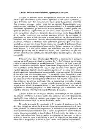 33 
A Escola da Ponte como símbolo de esperança e de coragem 
A lógica de reforma é avessa às experiências inovadoras que escapam à sua obsessão pela uniformidade e pelo controlo. Ignorando o valor dessas experiências, a lógica de reforma impõe-lhes enquadramentos legais, aplica-lhes decisões e inviabiliza- lhes projectos, acabando muitas vezes por as destruir. Frequentemente, esses enquadramentos e decisões são apresentados como uma espécie de desígnio nacional, com base no argumento de que é necessário proceder a reformas. Acontece, porém, que, apesar da difusão de slogans como em cada escola fazer a reforma ou a escola no centro das políticas educativas e da retórica da autonomia da escola, da possibilidade de as escolas construírem um projecto educativo próprio, da necessidade da participação de todos os interessados no processo educativo, as reformas educativas conduzidas pelo Ministério da Educação têm-se desenvolvido quase sempre em função de crenças, interesses e estratégias muito particulares, parecendo por vezes mais o resultado de um capricho do que de um processo de produção de políticas públicas. Sendo, embora, apresentadas como reformas, as ditas decisões tornam-se, na realidade, muito voláteis. E é, em grande medida, esta volatilidade que está na origem do desalento que se vive hoje no interior das escolas, face à constatação de que essas reformas intensificaram o trabalho, mas não em benefício da construção de uma escola com sentido. Uma das últimas ideias difundidas pelo Ministério da Educação é a de que agora pretende que a rede escolar privilegie a integração do 1º e do 2º ciclos do ensino básico e não a integração dos três ciclos, na modalidade que ficou conhecida, desde os anos 90, como a escola básica integrada. Apesar desta matéria de tipologias de rede escolar já estar esgotada no debate educacional e de, ao longo das duas últimas décadas, já ter esgotado a paciência de muitos autarcas, gestores escolares, professores e outros actores do sistema escolar, elas continuam a ser apresentadas pelos responsáveis do Ministério da Educação como prioridades educativas. Tal não significa que a tipologia e os níveis de ensino que uma escola deve abranger sejam aspectos irrelevantes; o que significa é que a questão se torna relevante apenas quando inserida num projecto educativo que não fique refém dos aspectos de morfologia. Esta é a característica essencial do projecto educativo da Escola da Ponte — quando pretende desenvolver uma experiência de integração dos três ciclos do ensino básico —, mas paradoxalmente é com base em argumentos de natureza gestionária e de mera morfologia que a continuidade desse projecto é ameaçada pelos responsáveis pelo Ministério da Educação. A Escola da Ponte e o seu projecto educativo assumem hoje, por isso, redobrada importância. Importância para todos quantos nela têm estado envolvidos directamente, mas também como símbolo de esperança e de coragem para todos os que levam a sério o desafio de repensar a escola e o sentido do trabalho escolar. Na minha actividade de investigador e de formador de professores, um dos objectivos que procuro não perder de vista é o de promover um pensamento reflexivo e crítico que tenha em conta os constrangimentos e as possibilidades da acção humana. Os diversos contactos que tenho mantido com as escolas e os professores têm revelado uma enorme descrença em relação às possibilidades de transformação da escola, nos seus aspectos mais substantivos. Surgem, porém, nesses contactos, momentos em que os professores encaram essas possibilidades a partir de experiências inovadoras que observaram. E a experiência da Escola da Ponte é a que é referida mais frequentemente.  