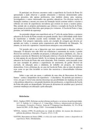 34 
Já participei em diversos encontros onde a experiência da Escola da Ponte foi apresentada e pude observar o grande entusiasmo e interesse demonstrados pelas pessoas presentes, não apenas professores, mas também alunos, pais, autarcas, investigadores e outros interessados nas questões educativas. Em diversas acções de formação contínua e mesmo em cursos de formação inicial costumo referir e suscitar a reflexão em torno de experiências inovadoras que existem no nosso e noutros países. Mas amiúde são os próprios participantes que referem o exemplo da Escola da Ponte, quer porque já ouviram falar dela, quer porque já a visitaram. A Escola da Ponte é, hoje, portanto, um símbolo de esperança. Ao pretender alargar esta experiência até ao 3º ciclo do ensino básico, o projecto educativo da Escola da Ponte assume um grande desafio, face à dificuldade ainda maior de transformar o trabalho escolar numa realidade mais segmentada, de estrutura disciplinar. Este projecto representa, assim, um exemplo de coragem que deveria ser apoiado por todos, a começar pelos responsáveis pelo Ministério da Educação. No entanto, ao invés de o apoiarem e incentivarem ameaçam a sua continuidade. Tal posição põe a nu a hipocrisia que tem caracterizado o discurso sobre a Educação. O discurso tem sido fértil em referências à autonomia da escola, à gestão flexível do currículo, ao trabalho em projecto, à educação para a cidadania, etc., mas as posições concretas do Ministério da Educação relativas à Escola da Ponte mostram que se trata apenas de um discurso balofo. Se se tratasse de genuínas intenções, o projecto educativo da Escola da Ponte não seria silenciado. Pelo contrário, seria encarado como um caso exemplar de práticas e experiências de autonomia, de gestão flexível do currículo, de educação para a cidadania, de trabalho em projecto, de vivência democrática. Com a diferença de, no caso da Escola da Ponte, não se tratar de palavras ocas como as que têm invadido os textos das sucessivas e desacreditadas reformas educativas. Sobre o que está em causa, o subtítulo de uma obra de Boaventura de Sousa Santos – contra o desperdício da experiência – é elucidativo. No período que estamos a viver, em que é visível uma enorme descrença nas possibilidades de mudança da escola e das práticas educativas e um grande desalento dos professores, a experiência da Escola da Ponte não pode ser desperdiçada. Sob pena de deixarmos de acreditar que é possível construir mudanças em educação e pela educação. 
Referências 
BALL, Stephen (2002). Reformar escolas/reformar professors e os terrores da performatividade. In C. V. Estêvão, A. J. Afonso e L. C. Lima (Org.). Política e Administração da Educação: Investigação, Formação e Práticas. Actas do 2º Congresso Luso-Brasileiro, 18, 19 e 20 de Janeiro de 2001. (9-20). Braga: CIED – Universidade do Minho. NÓVOA, António (1999). Os professores na virada do milénio: do excesso dos discursos à pobreza das práticas. Educação e Pesquisa. 25 (1): 11-20. SANTOS, Boaventura de Sousa (2000). A crítica da razão indolente: contra o desperdício da experiência. Porto: Afrontamento. 
 