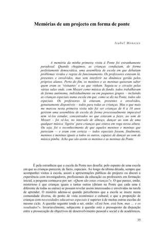 35 
Memórias de um projecto em forma de ponte 
Isabel Menezes A memória da minha primeira visita à Ponte foi estranhamente paradoxal. Quando chegámos, as crianças conduziam, de forma perfeitamente democrática, uma assembleia de escola em que debatiam problemas vividos e regras de funcionamento. Os professores estavam lá, presentes e envolvidos, mas sem interferir na dinâmica gerida pelos próprios alunos. Perto do fim, os meninos e as meninas quiseram saber quem eram os ‘visitantes’ e ao que vinham. Seguiu-se o circuito pelas várias salas onde, com Mozart como música de fundo, todos trabalhavam de forma autónoma, individualmente ou em pequenos grupos – incluindo as crianças especiais numa escola em que, como se diz na Ponte, todos são especiais. Os professores lá estavam, presentes e envolvidos, genuinamente disponíveis – todos para todas as crianças. Mas o que mais me marcou nesta primeira visita não foi ver crianças de 6 a 10 anos gerirem uma assembleia de escola de forma processualmente impecável nem vê-los estudar, concentrados no que estavam a fazer, ao som de Mozart – foi vê-los, no intervalo de almoço, dançar ao som de uma qualquer música ‘ligeira’ para crianças que estava em voga nessa altura. Ou seja, foi o reconhecimento de que aqueles meninos e meninas que pareciam — e eram com certeza — todos especiais fossem, finalmente, meninos e meninas iguais a todos os outros, capazes de dançar ao som de música pimba. Acho que são assim os meninos e as meninas da Ponte. 
É pela estranheza que a escola da Ponte nos desafia: pelo espanto de uma escola em que as crianças parecem, de facto, especiais. Ao longo da última década, sempre que acompanhei visitas à escola, assisti a apresentações públicas do projecto ou discuti a experiência com investigadores, profissionais da educação ou professores em formação inicial, a pergunta começava por ser: «Quem são estas crianças?». O que parece, então, misterioso é que crianças iguais a tantas outras (diriam na Ponte que cada uma é diferente de todas as outras) se possam revelar assim interessadas e envolvidas na tarefa de aprender. O mistério adensa-se quando percebemos que a escola se insere numa comunidade diversa, do ponto de vista económico e cultural, e que a proporção de crianças com necessidades educativas especiais é superior à de muitas outras escolas do mesmo ciclo. A questão seguinte tende a ser, então: «Está bem, está bem, mas … e os resultados?». Invariavelmente, subjacente à questão está o pressuposto da disjunção entre a prossecução de objectivos de desenvolvimento pessoal e social e de académicos,  