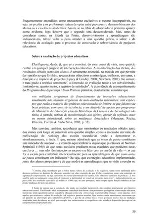 36 
frequentemente entendidos como mutuamente exclusivos e mesmo incompatíveis, ou seja, as escolas e os professores teriam de optar entre promover o desenvolvimento dos alunos ou a excelência académica. Assim, se ao olhar do observador o primeiro aparece como evidente, logo decorre que o segundo será desconsiderado. Mas, antes de considerar como, na Escola da Ponte, desenvolvimento e aprendizagem são indissociáveis, talvez valha a pena atender a uma questão prévia, a saber: a da relevância da avaliação para o processo de construção e sobrevivência de projectos educativos. 
Sobre a avaliação de projectos educativos 
Clarifique-se, desde já, que esta constitui, do meu ponto de vista, uma questão central em qualquer projecto de intervenção educativa. A monitorização dos efeitos, dos resultados obtidos junto dos alunos, é certamente essencial, na medida em que permite dar sentido ao que foi feito, reequacionar objectivos e estratégias, melhorar, em suma, a direcção e o impacto do projecto (Lipsey & Corday, 2000; Newburn, 2001). No entanto e mau grado a retórica dominante3, a dimensão de avaliação tende a ser subvalorizada, limitando-se, quanto muito, a registos de satisfação4. A experiência de acompanhamento do Programa Boa Esperança / Boas Práticas permitiu, exactamente, constatar que «os múltiplos programas de financiamento de inovações educacionais usualmente não incluem exigências de auto-avaliação sistemática: isto explica por que razão a maioria das práticas seleccionadas (e lembre-se que falamos de boas práticas, com anos de existência, e um historial de apoios por programas do Ministério da Educação e/ou do Ministério da Ciência e da Tecnologia) não tinha, à partida, rotinas de monitorização dos efeitos, apesar da reflexão, mais ou menos intencional, sobre as mudanças detectadas» (Menezes, Rocha, Oliveira, Correia & Pinho Silva, 2002, p. 32). 
Mas convém, também, reconhecer que monitorizar os resultados obtidos junto dos alunos está longe de constituir uma questão simples, como a discussão em torno da publicitação de rankings das escolas secundárias tende a demonstrar e, simultaneamente, a iludir. É que, mesmo admitindo que as notas de pauta constituem um indicador de sucesso — e convém aqui lembrar a inquietação já clássica de Norman Sprinthall (1980) de que notas escolares predizem notas escolares que predizem notas escolares … mas não têm impacto no sucesso em lidar com as tarefas da vida —, o que fez a escola para contribuir intencionalmente para as aprendizagens de que essas notas de pauta constituem um indicador? Ou seja, que estratégias educativas implementadas junto dos alunos propiciam (e de que modo) as aprendizagens que se virão a revelar no 
3 Convém, aliás, reconhecer que a ênfase numa cultura de avaliação e de exigência, tantas vezes reafirmada pelos decisores políticos no domínio da educação, constitui um claro exemplo do que Weiler caracterizou como uma estratégia de legitimação compensatória, ou seja, «um modo decisional determinado não apenas pelos objectivos explícitos da política (…), mas também pela sua adequação como meio de restaurar a legitimidade do estado de um modo mais geral – independentemente, ou para além, dos resultados específicos da política.» (1990) que, no caso português, mais cumpre aquela função simbólica do que produz mudanças de facto nas práticas. 4 Sendo de registar que a satisfação, não sendo um resultado desprezável, não constitui propriamente um objectivo educacional central. Clarificando: não é propriamente a satisfação dos alunos e dos professores que legitima a intervenção educativa, mesmo não tendo igualmente sentido conceber a educação como uma violência que se exerce sobre crianças – como algumas vezes aqueles que enfatizam a cultura de avaliação e de exigência parecem acreditar. Mas, embora sendo naturalmente interessante que um projecto de intervenção gere sentimentos positivos, o que lhe dá sentido não é todos gostaram muito!, mas as mudanças observadas junto dos alunos, ao nível, por exemplo, dos conhecimentos e competências, das atitudes e disposições para agir ou do comportamento propriamente dito.  
