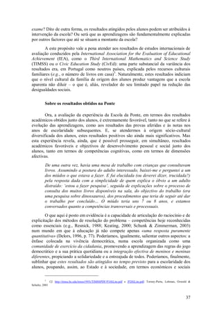 37 
exame? Dito de outra forma, os resultados atingidos pelos alunos podem ser atribuídos à intervenção da escola? Ou será que as aprendizagens são fundamentalmente explicadas por outros factores que até se situam a montante da escola? 
A este propósito vale a pena atender aos resultados de estudos internacionais de avaliação conduzidos pela International Association for the Evaluation of Educational Achievement (IEA), como o Third International Mathematics and Science Study (TIMSS) ou o Civic Education Study (CivEd): uma parte substancial da variância dos resultados era, em Portugal como noutros países, explicada pelos recursos culturais familiares (e.g., o número de livros em casa)5. Naturalmente, estes resultados indiciam que o nível cultural da família de origem dos alunos produz vantagens que a escola aparenta não diluir – o que é, aliás, revelador do seu limitado papel na redução das desigualdades sociais. 
Sobre os resultados obtidos na Ponte 
Ora, a avaliação da experiência da Escola da Ponte, em termos dos resultados académicos obtidos junto dos alunos, é extremamente favorável, tanto no que se refere à evolução das aprendizagens, como aos resultados das provas aferidas e às notas nos anos de escolaridade subsequentes. E, se atendermos à origem sócio-cultural diversificada dos alunos, estes resultados positivos são ainda mais significativos. Mas esta experiência revela, ainda, que é possível prosseguir, em simultâneo, resultados académicos favoráveis e objectivos de desenvolvimento pessoal e social junto dos alunos, tanto em termos de competências cognitivas, como em termos de dimensões afectivas. De uma outra vez, havia uma mesa de trabalho com crianças que consultavam livros. Assumindo a postura do adulto interessado, baixei-me e perguntei a um dos miúdos o que estava a fazer. E fui elucidada (ou deverei dizer, trucidada?) pela resposta dada com a simplicidade de quem explica o óbvio a um adulto distraído: ‘estou a fazer pesquisa’, seguida de explicações sobre o processo de consulta dos muitos livros disponíveis na sala, do objectivo do trabalho (era uma pesquisa sobre dinossauros), dos procedimentos que teria de seguir até dar o trabalho por concluído… O miúdo teria uns 7 ou 8 anos, e estamos conversados quanto a competências transversais e processuais. 
O que aqui é posto em evidência é a capacidade de articulação do raciocínio e de explicitação dos métodos de resolução do problema – competências hoje reconhecidas como essenciais (e.g., Resnick, 1988; Keating, 2000; Schunk & Zimmerman, 2003) num mundo em que à educação já não compete apenas «uma resposta puramente quantitativa» (Delors, 1996, p. 77). Poderíamos, igualmente, salientar outros aspectos: a ênfase colocada na vivência democrática, numa escola organizada como uma comunidade de exercício da cidadania, promovendo a aprendizagem das regras do jogo democrático e a sua prática quotidiana ou a integração efectiva de meninos e meninas diferentes, propiciando a solidariedade e a entreajuda de todos. Poderíamos, finalmente, sublinhar que estes resultados são atingidos no tempo previsto para a escolaridade dos alunos, poupando, assim, ao Estado e à sociedade, em termos económicos e sociais 
5 Cf. http://timss.bc.edu/timss1995i/TIMSSPDF/P1HiLite.pdf e /P2HiLite.pdf; Torney-Purta, Lehman, Oswald & Schultz, 2001  