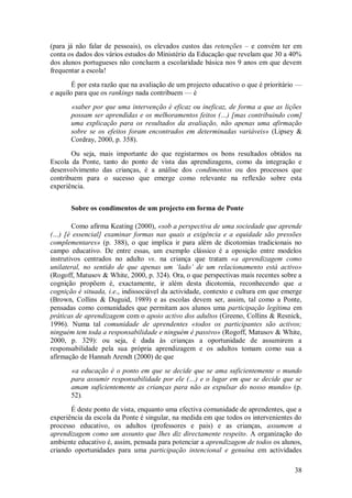 38 
(para já não falar de pessoais), os elevados custos das retenções – e convém ter em conta os dados dos vários estudos do Ministério da Educação que revelam que 30 a 40% dos alunos portugueses não concluem a escolaridade básica nos 9 anos em que devem frequentar a escola! É por esta razão que na avaliação de um projecto educativo o que é prioritário — e aquilo para que os rankings nada contribuem — é «saber por que uma intervenção é eficaz ou ineficaz, de forma a que as lições possam ser aprendidas e os melhoramentos feitos (…) [mas contribuindo com] uma explicação para os resultados da avaliação, não apenas uma afirmação sobre se os efeitos foram encontrados em determinadas variáveis» (Lipsey & Cordray, 2000, p. 358). Ou seja, mais importante do que registarmos os bons resultados obtidos na Escola da Ponte, tanto do ponto de vista das aprendizagens, como da integração e desenvolvimento das crianças, é a análise dos condimentos ou dos processos que contribuem para o sucesso que emerge como relevante na reflexão sobre esta experiência. 
Sobre os condimentos de um projecto em forma de Ponte 
Como afirma Keating (2000), «sob a perspectiva de uma sociedade que aprende (…) [é essencial] examinar formas nas quais a exigência e a equidade são pressões complementares» (p. 388), o que implica ir para além de dicotomias tradicionais no campo educativo. De entre essas, um exemplo clássico é a oposição entre modelos instrutivos centrados no adulto vs. na criança que tratam «a aprendizagem como unilateral, no sentido de que apenas um ‘lado’ de um relacionamento está activo» (Rogoff, Matusov & White, 2000, p. 324). Ora, o que perspectivas mais recentes sobre a cognição propõem é, exactamente, ir além desta dicotomia, reconhecendo que a cognição é situada, i.e., indissociável da actividade, contexto e cultura em que emerge (Brown, Collins & Duguid, 1989) e as escolas devem ser, assim, tal como a Ponte, pensadas como comunidades que permitam aos alunos uma participação legítima em práticas de aprendizagem com o apoio activo dos adultos (Greeno, Collins & Resnick, 1996). Numa tal comunidade de aprendentes «todos os participantes são activos; ninguém tem toda a responsabilidade e ninguém é passivo» (Rogoff, Matusov & White, 2000, p. 329): ou seja, é dada às crianças a oportunidade de assumirem a responsabilidade pela sua própria aprendizagem e os adultos tomam como sua a afirmação de Hannah Arendt (2000) de que «a educação é o ponto em que se decide que se ama suficientemente o mundo para assumir responsabilidade por ele (…) e o lugar em que se decide que se amam suficientemente as crianças para não as expulsar do nosso mundo» (p. 52). 
É deste ponto de vista, enquanto uma efectiva comunidade de aprendentes, que a experiência da escola da Ponte é singular, na medida em que todos os intervenientes do processo educativo, os adultos (professores e pais) e as crianças, assumem a aprendizagem como um assunto que lhes diz directamente respeito. A organização do ambiente educativo é, assim, pensada para potenciar a aprendizagem de todos os alunos, criando oportunidades para uma participação intencional e genuína em actividades  