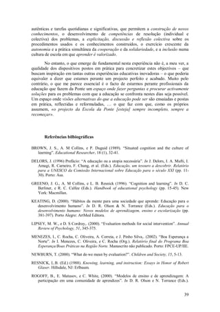 39 
autênticas e tarefas quotidianas e significativas, que permitem a construção de novos conhecimentos, o desenvolvimento de competências de resolução (individual e colectiva) dos problemas, a explicitação, discussão e reflexão colectiva sobre os procedimentos usados e os conhecimentos construídos, o exercício crescente da autonomia e a prática simultânea da cooperação e da solidariedade, e a inclusão numa cultura de escola em que aprender é valorizado. 
No entanto, o que emerge de fundamental nesta experiência não é, a meu ver, a qualidade dos dispositivos postos em prática para concretizar estes objectivos – que buscam inspiração em tantas outras experiências educativas inovadoras – o que poderia equivaler a dizer que estamos perante um projecto perfeito e acabado. Muito pelo contrário, o que me parece essencial é o facto de estarmos perante profissionais da educação que fazem da Ponte um espaço onde fazer perguntas e procurar activamente soluções para os problemas com que a educação se confronta nestes dias seja possível. Um espaço onde visões alternativas do que a educação pode ser são ensaiadas e postas em prática, reflectidas e reformuladas, … o que faz com que, como os próprios assumem, «o projecto da Escola da Ponte [esteja] sempre incompleto, sempre a recomeçar». 
Referências bilbiográficas 
BROWN, J. S., A. M Collins, e P. Duguid (1989). ―Situated cognition and the culture of learning‖. Educational Researcher, 18 (1), 32-41. DELORS, J. (1996) Prefácio: ―A educação ou a utopia necessária‖. In J. Delors, I. A. Mufti, I. Amagi, R. Carneiro, F. Chung, et al. (Eds.). Educação, um tesouro a descobrir. Relatório para a UNESCO da Comissão Internacional sobre Educação para o século XXI (pp. 11- 30). Porto: Asa. GREENO, J. G., A. M Collins, e L. B. Resnick (1996). ―Cognition and learning‖. In D. C. Berliner, e R. C. Calfee (Eds.). Handbook of educational psychology (pp. 15-45). New York: Macmillan. KEATING, D. (2000). ―Hábitos da mente para uma sociedade que aprende: Educação para o desenvolvimento humano‖. In D. R. Olson & N. Torrance (Eds.). Educação para o desenvolvimento humano: Novos modelos de aprendizagem, ensino e escolarização (pp. 381-397). Porto Alegre: ArtMed Editora. LIPSEY, M. W., e D. S Cordray,. (2000). ―Evaluation methods for social intervention‖. Annual Review of Psychology, 51, 345-375. MENEZES, I., C. Rocha, C. Oliveira, A. Correia, e J. Pinho Silva,. (2002). ―Boa Esperança a Norte‖. In I. Menezes, C. Oliveira, e C. Rocha (Org.). Relatório final do Programa Boa Esperança/Boas Práticas na Região Norte. Manuscrito não publicado. Porto: FPCE-UP/IIE. NEWBURN, T. (2000). ―What do we mean by evaluation?‖. Children and Society, 15, 5-13. RESNICK, L.B. (Ed.) (1988). Knowing, learning, and instruction: Essays in Honor of Robert Glaser. Hillsdale, NJ: Erlbaum. 
ROGOFF, B., E. Matusov, e C. White, (2000). ―Modelos de ensino e de aprendizagem: A participação em uma comunidade de aprendizes‖. In D. R. Olson e N. Torrance (Eds.).  