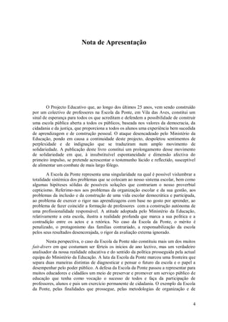 4 
Nota de Apresentação 
O Projecto Educativo que, ao longo dos últimos 25 anos, vem sendo construído por um colectivo de professores na Escola da Ponte, em Vila das Aves, constitui um sinal de esperança para todos os que acreditam e defendem a possibilidade de construir uma escola pública aberta a todos os públicos, baseada nos valores da democracia, da cidadania e da justiça, que proporciona a todos os alunos uma experiência bem sucedida de aprendizagem e de construção pessoal. O ataque desencadeado pelo Ministério da Educação, pondo em causa a continuidade deste projecto, despoletou sentimentos de perplexidade e de indignação que se traduziram num amplo movimento de solidariedade. A publicação deste livro constitui um prolongamento desse movimento de solidariedade em que, à insubstituível espontaneidade e dimensão afectiva do primeiro impulso, se pretende acrescentar o testemunho lúcido e reflectido, susceptível de alimentar um combate de mais largo fôlego. A Escola da Ponte representa uma singularidade na qual é possível vislumbrar a totalidade sistémica dos problemas que se colocam ao nosso sistema escolar, bem como algumas hipóteses sólidas de possíveis soluções que contrariam o nosso proverbial cepticismo. Referimo-nos aos problemas da organização escolar e da sua gestão, aos problemas da inclusão e da construção de uma vida escolar democrática e participada, ao problema de exercer o rigor nas aprendizagens com base no gosto por aprender, ao problema de fazer coincidir a formação de professores com a construção autónoma de uma profissionalidade responsável. A atitude adoptada pelo Ministério da Educação, relativamente a esta escola, ilustra a realidade profunda que marca a sua política e a contradição entre os actos e a retórica. No caso da Escola da Ponte, o mérito é penalizado, o protagonismo das famílias contrariado, a responsabilização da escola pelos seus resultados desencorajada, o rigor da avaliação externa ignorado. 
Nesta perspectiva, o caso da Escola da Ponte não constituiu mais um dos muitos fait-divers em que costumam ser férteis os inícios de ano lectivo, mas um verdadeiro analisador da nossa realidade educativa e do sentido da política prosseguida pela actual equipa do Ministério da Educação. A luta da Escola da Ponte marcou uma fronteira que separa duas maneiras distintas de diagnosticar e pensar o futuro da escola e o papel a desempenhar pelo poder público. A defesa da Escola da Ponte passou a representar para muitos educadores e cidadãos um meio de preservar e promover um serviço público de educação que tenha como vocação o sucesso de todos e faça da participação de professores, alunos e pais um exercício permanente de cidadania. O exemplo da Escola da Ponte, pelas finalidades que prossegue, pelas metodologias de organização e de  