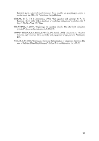 40 
Educação para o desenvolvimento humano: Novos modelos de aprendizagem, ensino e escolarização (pp. 321-343). Porto Alegre: ArtMed Editora. SCHUNK, D. H. e B. J. Zimmerman, (2003). ―Self-regulation and learning‖. In W. M. Reynolds e G. E. Miller (Eds.). Handbook of psychology: Educational psychology, Vol. 7 (pp. 59-78). New York, NY: Wiley. SPRINTHALL, N. (1980). ―Psychology for secondary schools: The saber-tooth curriculum revisited?‖ American Psychologist, 35, 4, 336-347. TORNEY-PURTA, J., R. Lehmann, H. Oswald, e W. Schulz, (2001). Citizenship and education in twenty-eight countries. Civic knowledge and engagement at age fourteen. Amsterdam: IEA. WEILER, H. N. (1990). ―Curriculum reform and the legitimation of educational objectives: The case of the Federal Republic of Germany‖. Oxford Review of Education, 16, 1, 15-29. 
 