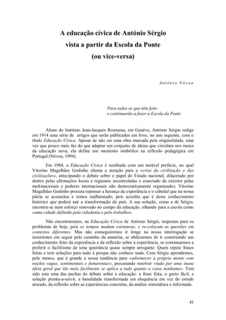 41 
A educação cívica de António Sérgio 
vista a partir da Escola da Ponte 
(ou vice-versa) 
António Nóvoa Para todos os que têm feito e continuarão a fazer a Escola da Ponte Aluno do Instituto Jean-Jacques Rousseau, em Genève, António Sérgio redige em 1914 uma série de artigos que serão publicados em livro, no ano seguinte, com o título Educação Cívica. Apesar de não ser uma obra marcada pela originalidade, uma vez que pouco mais faz do que adaptar um conjunto de ideias que circulam nos meios da educação nova, ela define um momento simbólico na reflexão pedagógica em Portugal (Nóvoa, 1994). Em 1984, a Educação Cívica é reeditada com um notável prefácio, no qual Vitorino Magalhães Godinho chama a atenção para a «crise da civilização e das civilizações», antecipando o debate sobre o papel do Estado nacional, dilacerado por dentro pelas afirmações locais e regionais incontroladas e coarctado do exterior pelas multinacionais e poderes internacionais não democraticamente organizados. Vitorino Magalhães Godinho procura repensar a herança da experiência e o cabedal que na nossa pátria se acumulou e temos malbaratado, pois acredita que é deste conhecimento histórico que poderá sair a transformação do país. A sua solução, como a de Sérgio, encontra-se num esforço renovado no campo da educação, olhando para a escola como «uma cidade definida pela cidadania e pelo trabalho». Não encontraremos, na Educação Cívica de António Sérgio, respostas para os problemas de hoje, pois os tempos mudam estruturas, e re-colocam as questões em contextos diferentes. Mas não conseguiremos ir longe na nossa interrogação se insistirmos em seguir pelo caminho da amnésia, se abdicarmos de ir construindo um conhecimento feito da experiência e da reflexão sobre a experiência, se continuarmos a preferir o facilitismo de uma ignorância quase sempre arrogante. Quem repete frases feitas e tem soluções para tudo é porque não conhece nada. Com Sérgio aprendemos, pelo menos, que é grande a nossa tendência para «adormecer a própria mente com noções vagas, sentimentais e fumarentas», procurando resolver «tudo por uma inane ideia geral que tão mais facilmente se aplica a tudo quanto a coisa nenhuma». Tem sido esta uma das pechas do debate sobre a educação: a frase feita, o gesto fácil, a solução pronta-a-servir, a banalidade transformada em eloquência em vez do estudo aturado, da reflexão sobre as experiências concretas, da análise sistemática e informada.  