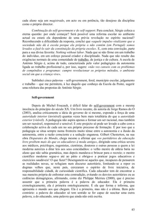 43 
cada aluno seja um magistrado, em acto ou em potência, tão desejoso da disciplina como o próprio director. Combinação do self-government e do self-support. Para concluir, Sérgio coloca a eterna questão: por onde começar? Será possível uma reforma escolar no ambiente actual ou estará ela dependente de uma prévia revolução no espírito nacional? Reconhecendo a dificuldade da resposta, conclui que «aquele impulso vitalizante que a sociedade não dá à escola porque ela própria o não contém (em Portugal) somos levados a fazê-lo sair da constituição da própria escola». E, com esta convicção, parte para a sua divisa favorita: Nothing without labor. Nada que se não firme em um trabalho do indivíduo, em um esforço pessoal criador e disciplinado. Nada que não resulte das exigências normais de uma comunidade de trabalho, de justiça e de cultura. A escola de António Sérgio é, acima de tudo, caracterizada pelo valor pedagógico da autonomia ligada ao trabalho profissional e, por isso, sugere: «não vos canseis com os problemas de compêndios e programas: cumpre revolucionar os próprios métodos, o ambiente social em que a criança vive». Sublinhei cinco palavras – self-government, foral, município escolar, julgamento e trabalho – que me permitem, à luz daquilo que conheço da Escola da Ponte, sugerir uma releitura das propostas de António Sérgio. 
Self-government 
Depois de Michel Foucault, é difícil falar do self-government com a mesma inocência do princípio do século XX. Um livro recente, da autoria de Jorge Ramos do Ó (2003), analisa criticamente a ideia de governo de si mesmo, expondo a força de uma autoridade interior (invisível) quantas vezes bem mais totalitária do que a autoridade exterior (visível). A pedagogia não aspira apenas a formar um ser racional, mas também um ser razoável, responsável e sensível. E este projecto só pode ser levado a cabo com a colaboração activa de cada um no seu próprio processo de formação. É por isso que a pedagogia se situa sempre numa fronteira muito ténue entre a autonomia e a ilusão da autonomia, entre a razão consciente e a sedução enganosa. Gilbert Chesterton, na sua obra Disparates do Mundo, chega mesmo a afirmar que «os partidários da educação livre proíbem mais do que os educadores à moda antiga», dirigindo uma crítica severa aos médicos, psicólogos, eugenistas, cientistas, doutores e outras pessoas a quem a lei moderna autoriza a ditar leis aos seus concidadãos: o velho mestre de aldeia batia no aluno que não sabia gramática, mas depois mandava-o brincar para o recreio; o mestre científico moderno segue-o até ao pátio e obriga-o a praticar jogos educativos e exercícios saudáveis! O que fazer? Desenganem-se aqueles que, incapazes de pensarem as realidades novas, se refugiam num discurso autoritário, limitando-se a repor os dogmas velhos que, neste país, cercearam o espírito de livre iniciativa, de responsabilidade cidadã, de curiosidade científica. Cada educador tem de encontrar a sua maneira própria de enfrentar esta contradição, evitando os desvios autoritários ou as cedências demagógicas, afirmando, como diz Philippe Meirieu (2000), que é preciso assumir que a primeira palavra é a palavra do educador. Ela é primeira cronologicamente, ela é primeira ontologicamente. É ela que forma e informa, que apresenta o mundo aos que chegam. Ela é a primeira, mas não é a última. Bem pelo contrário: a palavra do educador só tem sentido se for capaz de suscitar uma outra palavra, a do educando, uma palavra que ainda não está escrita.  