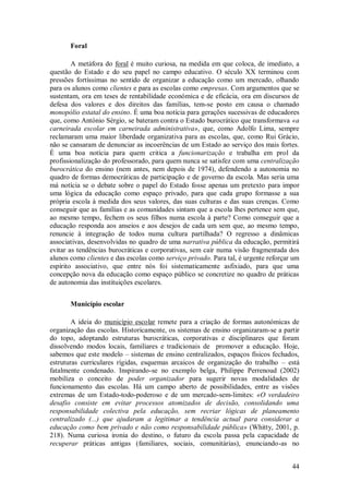 44 
Foral 
A metáfora do foral é muito curiosa, na medida em que coloca, de imediato, a questão do Estado e do seu papel no campo educativo. O século XX terminou com pressões fortíssimas no sentido de organizar a educação como um mercado, olhando para os alunos como clientes e para as escolas como empresas. Com argumentos que se sustentam, ora em teses de rentabilidade económica e de eficácia, ora em discursos de defesa dos valores e dos direitos das famílias, tem-se posto em causa o chamado monopólio estatal do ensino. É uma boa notícia para gerações sucessivas de educadores que, como António Sérgio, se bateram contra o Estado burocrático que transformava «a carneirada escolar em carneirada administrativa», que, como Adolfo Lima, sempre reclamaram uma maior liberdade organizativa para as escolas, que, como Rui Grácio, não se cansaram de denunciar as incoerências de um Estado ao serviço dos mais fortes. É uma boa notícia para quem critica a funcionarização e trabalha em prol da profissionalização do professorado, para quem nunca se satisfez com uma centralização burocrática do ensino (nem antes, nem depois de 1974), defendendo a autonomia no quadro de formas democráticas de participação e de governo da escola. Mas seria uma má notícia se o debate sobre o papel do Estado fosse apenas um pretexto para impor uma lógica da educação como espaço privado, para que cada grupo formasse a sua própria escola à medida dos seus valores, das suas culturas e das suas crenças. Como conseguir que as famílias e as comunidades sintam que a escola lhes pertence sem que, ao mesmo tempo, fechem os seus filhos numa escola à parte? Como conseguir que a educação responda aos anseios e aos desejos de cada um sem que, ao mesmo tempo, renuncie à integração de todos numa cultura partilhada? O regresso a dinâmicas associativas, desenvolvidas no quadro de uma narrativa pública da educação, permitirá evitar as tendências burocráticas e corporativas, sem cair numa visão fragmentada dos alunos como clientes e das escolas como serviço privado. Para tal, é urgente reforçar um espírito associativo, que entre nós foi sistematicamente asfixiado, para que uma concepção nova da educação como espaço público se concretize no quadro de práticas de autonomia das instituições escolares. 
Município escolar 
A ideia do município escolar remete para a criação de formas autonómicas de organização das escolas. Historicamente, os sistemas de ensino organizaram-se a partir do topo, adoptando estruturas burocráticas, corporativas e disciplinares que foram dissolvendo modos locais, familiares e tradicionais de promover a educação. Hoje, sabemos que este modelo – sistemas de ensino centralizados, espaços físicos fechados, estruturas curriculares rígidas, esquemas arcaicos de organização do trabalho – está fatalmente condenado. Inspirando-se no exemplo belga, Philippe Perrenoud (2002) mobiliza o conceito de poder organizador para sugerir novas modalidades de funcionamento das escolas. Há um campo aberto de possibilidades, entre as visões extremas de um Estado-todo-poderoso e de um mercado-sem-limites: «O verdadeiro desafio consiste em evitar processos atomizados de decisão, consolidando uma responsabilidade colectiva pela educação, sem recriar lógicas de planeamento centralizado (...) que ajudaram a legitimar a tendência actual para considerar a educação como bem privado e não como responsabilidade pública» (Whitty, 2001, p. 218). Numa curiosa ironia do destino, o futuro da escola passa pela capacidade de recuperar práticas antigas (familiares, sociais, comunitárias), enunciando-as no  