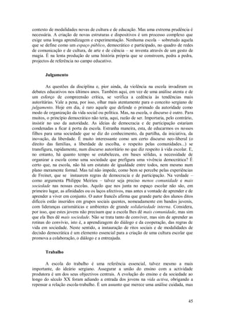 45 
contexto de modalidades novas de cultura e de educação. Mas uma extrema prudência é necessária. A criação de novas estruturas e dispositivos é um processo complexo que exige uma longa aprendizagem e experimentação. Nenhuma escola – sobretudo aquela que se define como um espaço público, democrático e participado, no quadro de redes de comunicação e de cultura, de arte e de ciência – se inventa através de um gesto de magia. É na lenta produção de uma história própria que se constroem, pedra a pedra, projectos de referência no campo educativo. 
Julgamento 
As questões da disciplina e, pior ainda, da violência na escola invadiram os debates educativos nos últimos anos. Também aqui, em vez de uma análise atenta e de um esforço de compreensão crítica, se verifica a cedência às tendências mais autoritárias. Vale a pena, por isso, olhar mais atentamente para o conceito sergiano de julgamento. Hoje em dia, é raro aquele que defende o primado da autoridade como modo de organização da vida social ou política. Mas, na escola, o discurso é outro. Para muitos, o princípio democrático não teria, aqui, razão de ser. Importaria, pelo contrário, insistir no uso da autoridade. As ideias de democracia e de participação estariam condenadas a ficar à porta da escola. Estranha maneira, esta, de educarmos os nossos filhos para uma sociedade que se diz do conhecimento, da partilha, da iniciativa, da inovação, da liberdade. É muito interessante como um certo discurso neo-liberal (o direito das famílias, a liberdade de escolha, o respeito pelas comunidades...) se transfigura, rapidamente, num discurso autoritário no que diz respeito à vida escolar. E, no entanto, há quanto tempo se estabeleceu, em bases sólidas, a necessidade de organizar a escola como uma sociedade que prefigura uma vivência democrática? É certo que, na escola, não há um estatuto de igualdade entre todos, nem mesmo num plano meramente formal. Mas tal não impede, como bem se percebe pelas experiências de Freinet, que se instaurem regras de democracia e de participação. Na verdade – como argumenta Philippe Meirieu – talvez seja preciso menos comunidade e mais sociedade nas nossas escolas. Aquilo que nos junta no espaço escolar não são, em primeiro lugar, as afinidades ou os laços afectivos, mas antes a vontade de aprender e de aprender a viver em conjunto. O autor francês afirma que grande parte dos alunos ditos difíceis estão inseridos em grupos sociais quentes, nomeadamente em bandos juvenis, com lideranças carismáticas e ambientes de grande solidariedade interna. Considera, por isso, que estes jovens não precisam que a escola lhes dê mais comunidade, mas sim que ela lhes dê mais sociedade. Não se trata tanto de conviver, mas sim de aprender as rotinas do convívio, isto é, a aprendizagem do diálogo e da cooperação, das regras de vida em sociedade. Neste sentido, a instauração de ritos sociais e de modalidades de decisão democrática é um elemento essencial para a criação de uma cultura escolar que promova a colaboração, o diálogo e a entreajuda. 
Trabalho 
A escola do trabalho é uma referência essencial, talvez mesmo a mais importante, do ideário sergiano. Assegurar a união do ensino com a actividade produtora é um dos seus objectivos centrais. A evolução do ensino e da sociedade ao longo do século XX foram adiando a entrada dos jovens na vida activa, obrigando a repensar a relação escola-trabalho. É um assunto que merece uma análise cuidada, mas  