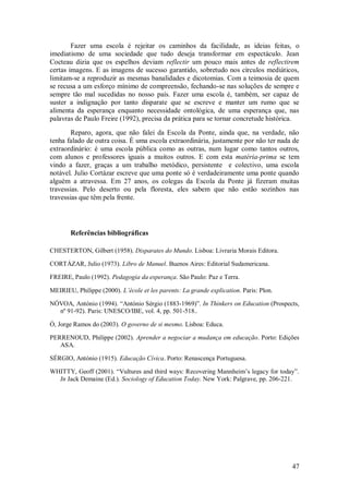47 
Fazer uma escola é rejeitar os caminhos da facilidade, as ideias feitas, o imediatismo de uma sociedade que tudo deseja transformar em espectáculo. Jean Cocteau dizia que os espelhos deviam reflectir um pouco mais antes de reflectirem certas imagens. E as imagens de sucesso garantido, sobretudo nos círculos mediáticos, limitam-se a reproduzir as mesmas banalidades e dicotomias. Com a teimosia de quem se recusa a um esforço mínimo de compreensão, fechando-se nas soluções de sempre e sempre tão mal sucedidas no nosso país. Fazer uma escola é, também, ser capaz de suster a indignação por tanto disparate que se escreve e manter um rumo que se alimenta da esperança enquanto necessidade ontológica, de uma esperança que, nas palavras de Paulo Freire (1992), precisa da prática para se tornar concretude histórica. Reparo, agora, que não falei da Escola da Ponte, ainda que, na verdade, não tenha falado de outra coisa. É uma escola extraordinária, justamente por não ter nada de extraordinário: é uma escola pública como as outras, num lugar como tantos outros, com alunos e professores iguais a muitos outros. E com esta matéria-prima se tem vindo a fazer, graças a um trabalho metódico, persistente e colectivo, uma escola notável. Julio Cortázar escreve que uma ponte só é verdadeiramente uma ponte quando alguém a atravessa. Em 27 anos, os colegas da Escola da Ponte já fizeram muitas travessias. Pelo deserto ou pela floresta, eles sabem que não estão sozinhos nas travessias que têm pela frente. 
Referências bibliográficas 
CHESTERTON, Gilbert (1958). Disparates do Mundo. Lisboa: Livraria Morais Editora. CORTÁZAR, Julio (1973). Libro de Manuel. Buenos Aires: Editorial Sudamericana. FREIRE, Paulo (1992). Pedagogia da esperança. São Paulo: Paz e Terra. MEIRIEU, Philippe (2000). L’école et les parents: La grande explication. Paris: Plon. NÓVOA, António (1994). ―António Sérgio (1883-1969)‖. In Thinkers on Education (Prospects, nº 91-92). Paris: UNESCO/IBE, vol. 4, pp. 501-518.. Ó, Jorge Ramos do (2003). O governo de si mesmo. Lisboa: Educa. PERRENOUD, Philippe (2002). Aprender a negociar a mudança em educação. Porto: Edições ASA. SÉRGIO, António (1915). Educação Cívica. Porto: Renascença Portuguesa. WHITTY, Geoff (2001). ―Vultures and third ways: Recovering Mannheim’s legacy for today‖. In Jack Demaine (Ed.). Sociology of Education Today. New York: Palgrave, pp. 206-221.  
