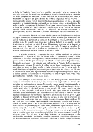 49 
trabalho da Escola da Ponte é, em larga medida, caracterizável pela desconstrução da condição estatutária dos sujeitos de aprendizagem, através de uma reinvenção do ofício de aluno que promove e resgata a criança em cada um. Esta dimensão não cobre a totalidade dos aspectos em que a Escola da Ponte se singulariza no seu projecto — nomeadamente, no que respeita às especificidades pedagógicas do seu modo de acção educativo, às características de organização do seu espaço-tempo, ao entendimento da cultura escolar como construção instituinte de saberes e à aprendizagem científica como trabalho de observação e experimentação, à reconfiguração do sentido do trabalho docente como desempenho colectivo, e, sobretudo, ao sentido democrático e participativo do processo decisional — mas está intimamente articulada com todos eles. Por reinvenção do ofício de aluno, referimo-nos ao estabelecimento de um jogo de papéis que se constituem alternativamente ao sistema de atribuições prevalecente na escola tradicional e, por resgate e promoção da condição de criança, reportamo-nos ao estatuto social das gerações mais novas que, na Escola da Ponte e por relação à escola tradicional, se configura em torno de eixos diferenciados. Antes de nos referirmos a esses eixos — a criança como ser competente, com poder decisional e portadora de saberes — é talvez necessário precisar um pouco melhor o sentido de novidade do trabalho de reinvenção do ofício de aluno na Escola da Ponte. A criação, regulação e expansão da escola pública, realizada na primeira modernidade — a partir do final do século XVIII — constituiu-se como o modo específico de edificação dos dispositivos simbólicos através dos quais as gerações mais jovens foram moldadas para a aquisição do estatuto de seres sociais de pleno direito. Para tanto, as crianças — em primeiro lugar na Europa e na América do Norte e depois, paulatinamente, no resto do mundo, à medida que se foram constituindo os sistemas educativos nacionais — foram sendo retiradas progressivamente (e, ainda assim de modo incompleto e imperfeito) do trabalho produtivo directo, nos campos, nas fábricas e oficinas e nas minas, para ingressarem em escolas onde pudessem aprender a língua e a cultura comuns e adquirissem os fundamentos da sua inserção social como seres preparados para o trabalho e para a vida social. 
Esta operação de escolarização de toda uma franja geracional constitui uma conquista civilizatória e é, ainda hoje, uma reivindicação progressista, não plenamente garantida em muitos países do mundo. No entanto, o preço a pagar pelas crianças foi a aquisição de um estatuto social que, antes de mais, as define pela sua incompetência. Assim como infans é, etimologicamente, aquele que não fala, aluno é aquele que não tem luz e, dela carecendo, a vai buscar à escola. Não é por acaso que as metáforas centradas na antinomia entre a luz e a obscuridade são constitutivas de uma boa parte da retórica associada aos movimentos de expansão e generalização da escola (veja-se, por exemplo, a tradição republicana de promoção da escola laica por contraponto ao obscurantismo monárquico, ou a sua reedição histórica no período da revolução do 25 de Abril, com promoção da escola democrática em oposição à longa noite fascista). Apesar do sentido político, por vezes contraditório, dessa retórica, é fácil descobrir as suas raízes no imaginário religioso. Desse modo, as crianças, supostamente às escuras, seriam resgatadas pela luz vertida pela transmissão da ciência normal e pela comunicação dos valores sociais. Através dessa operação, é todo um grupo geracional que se constitui como uma categoria social distinta, isto é, como um grupo social, de natureza etária, face ao qual a sociedade prescreve os comportamentos, sendo estabelecidas interdições e permissões, definidos os deveres e os direitos e formulados os padrões esperados de conduta individual e colectiva. A escola cumpre aqui uma  