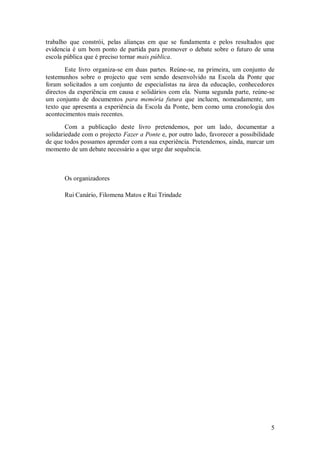 5 
trabalho que constrói, pelas alianças em que se fundamenta e pelos resultados que evidencia é um bom ponto de partida para promover o debate sobre o futuro de uma escola pública que é preciso tornar mais pública. Este livro organiza-se em duas partes. Reúne-se, na primeira, um conjunto de testemunhos sobre o projecto que vem sendo desenvolvido na Escola da Ponte que foram solicitados a um conjunto de especialistas na área da educação, conhecedores directos da experiência em causa e solidários com ela. Numa segunda parte, reúne-se um conjunto de documentos para memória futura que incluem, nomeadamente, um texto que apresenta a experiência da Escola da Ponte, bem como uma cronologia dos acontecimentos mais recentes. Com a publicação deste livro pretendemos, por um lado, documentar a solidariedade com o projecto Fazer a Ponte e, por outro lado, favorecer a possibilidade de que todos possamos aprender com a sua experiência. Pretendemos, ainda, marcar um momento de um debate necessário a que urge dar sequência. Os organizadores Rui Canário, Filomena Matos e Rui Trindade 
 