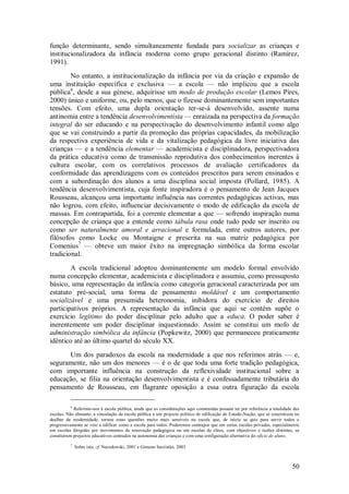 50 
função determinante, sendo simultaneamente fundada para socializar as crianças e institucionalizadora da infância moderna como grupo geracional distinto (Ramirez, 1991). 
No entanto, a institucionalização da infância por via da criação e expansão de uma instituição específica e exclusiva — a escola — não implicou que a escola pública6, desde a sua génese, adquirisse um modo de produção escolar (Lemos Pires, 2000) único e uniforme, ou, pelo menos, que o fizesse dominantemente sem importantes tensões. Com efeito, uma dupla orientação ter-se-á desenvolvido, assente numa antinomia entre a tendência desenvolvimentista — enraizada na perspectiva da formação integral do ser educando e na perspectivação do desenvolvimento infantil como algo que se vai construindo a partir da promoção das próprias capacidades, da mobilização da respectiva experiência de vida e da vitalização pedagógica da livre iniciativa das crianças — e a tendência elementar — academicista e disciplinadora, perspectivadora da prática educativa como de transmissão reprodutiva dos conhecimentos inerentes à cultura escolar, com os correlativos processos de avaliação certificadores da conformidade das aprendizagens com os conteúdos prescritos para serem ensinados e com a subordinação dos alunos a uma disciplina social imposta (Pollard, 1985). A tendência desenvolvimentista, cuja fonte inspiradora é o pensamento de Jean Jacques Rousseau, alcançou uma importante influência nas correntes pedagógicas activas, mas não logrou, com efeito, influenciar decisivamente o modo de edificação da escola de massas. Em contrapartida, foi a corrente elementar a que — sofrendo inspiração numa concepção de criança que a entende como tábula rasa onde tudo pode ser inscrito ou como ser naturalmente amoral e arracional e formulada, entre outros autores, por filósofos como Locke ou Montaigne e prescrita na sua matriz pedagógica por Comenius7 — obteve um maior êxito na impregnação simbólica da forma escolar tradicional. A escola tradicional adoptou dominantemente um modelo formal envolvido numa concepção elementar, academicista e disciplinadora e assumiu, como pressuposto básico, uma representação da infância como categoria geracional caracterizada por um estatuto pré-social, uma forma de pensamento moldável e um comportamento socializável e uma presumida heteronomia, inibidora do exercício de direitos participativos próprios. A representação da infância que aqui se contém supõe o exercício legítimo do poder disciplinar pelo adulto que a educa. O poder saber é inerentemente um poder disciplinar inquestionado. Assim se constitui um mofo de administração simbólica da infância (Popkewitz, 2000) que permaneceu praticamente idêntico até ao último quartel do século XX. 
Um dos paradoxos da escola na modernidade a que nos referimos atrás — e, seguramente, não um dos menores — é o de que toda uma forte tradição pedagógica, com importante influência na construção da reflexividade institucional sobre a educação, se filia na orientação desenvolvimentista e é confessadamente tributária do pensamento de Rousseau, em flagrante oposição a essa outra figuração da escola 
6 Referimo-nos à escola pública, ainda que as considerações aqui construídas possam ter por referência a totalidade das escolas. Não obstante, a vinculação da escola pública a um projecto político de edificação do Estado-Nação, que se concretizou no dealbar da modernidade, tornou estas questões muito mais sensíveis na escola que, de inicio se quis para servir todos e progressivamente se veio a edificar como a escola para todos. Poderemos contrapor que em certas escolas privadas, especialmente em escolas dirigidas por movimentos de renovação pedagógica ou em escolas de elites, com objectivos e razões distintas, se construíram projectos educativos centrados na autonomia das crianças e com uma configuração alternativa do ofício de aluno. 7 Sobre isto, cf. Narodowski, 2001 e Gimeno Sacristán, 2003  