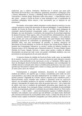 51 
tradicional, que é, todavia, dominante. Referimo-nos à corrente que passa pelo Movimento da Escola Nova, mas influencia, igualmente, pensadores e pedagogos como J. Dewey, Makarenko, C. Freinet, L. Kholberg, Paulo Freire ou os portugueses Faria de Vasconcelos e António Sérgio. Referimos todos estes nomes – e especialmente estes e não outros – porque a Escola da Ponte se torna ininteligível sem a consideração do contributo pedagógico destes autores e dos movimentos que se inspiram no seu pensamento. No entanto, seria sempre redutor interpretar a acção educativa concreta e os seus sistemas operativos a partir das prescrições do discurso pedagógico. A especificidade do trabalho da Escola da Ponte não reside no facto de se filiar numa pedagogia de orientação desenvolvimentista (recuperando ainda a expressão de Pollard, que se distingue, nas suas denotações e conotações, das perspectivas da psicologia piagetiana do desenvolvimento). Neste aspecto, aliás, a Escola da Ponte, afortunadamente, não está só no panorama educativo português, sendo necessário considerar, a este propósito, outras escolas, por vezes com perspectivas distintas, mas igual filiação numa tradição pedagógica promotora do centramento na aprendizagem e nos direitos dos alunos, incluindo nelas, sem uma preocupação de exaustão, as práticas educativas do Movimento da Escola Moderna, as escolas do Projecto das Escolas Rurais filiadas no Instituto das Comunidades Educativas, as escolas e jardins de infância inseridos em Projectos como o ECO, Educação para o Desenvolvimento (S. Torcato), Radial, Ousam (Paredes de Coura), Águeda, Gouveia, e tantas outras escolas e jardins de infância disseminados um pouco por todo o país, sem grande visibilidade mediática, mas com persistência no prosseguimento da sua acção educativa. 
A natureza distinta do trabalho da Escola da Ponte reside, antes, na capacidade de se assumir, enquanto escola pública, como um sistema de acção educativa concreta (nome que vimos preferindo ao de organização escolar, cf. Sarmento, 2000), capaz de fazer da abordagem desenvolvimentista da prática pedagógica uma reconfiguração do trabalho educativo realizado pelos alunos (e também pelos professores, mas essa é outra questão) que desconstrói a ruptura entre o aluno e a criança, para fazer coincidir o ofício do aluno com o ofício da criança8. 
Contrariamente à concepção dominante, decorrente da construção social moderna da infância, isto significa que a criança é considerada como sendo um actor social produtivo, que realiza uma parte fundamental do seu trabalho na escola – o que permite restaurar a dignidade do trabalho infantil, enquanto acção contributiva para o desenvolvimento social, tornando mais evidente a ignomínia social da exploração infantil, nas actividades produtivas de natureza económica directa, que impedem ou afectam o desempenho do estudo como ofício da geração mais nova – sob a supervisão do adulto, mas com as condições de participação necessárias para impedir que esse trabalho seja alienado. Esta concepção obriga a mobilizar a totalidade da personalidade do aluno na programação, direcção e realização das actividades educativas. Deste modo, é a criança — e não o adulto — quem prioritariamente organiza o trabalho educativo, fazendo-o sob condições, num contexto que está definido e, de algum modo, finalizado pela estrutura institucional da escola pública (deste modo, a criança não deixa de ter um estatuto social e papéis socialmente consignados; por outras palavras, não deixa de ser 
8 Estamos a trabalhar aqui com conceitos, cujo sentido esperamos poder tornar-se claro ao longo do texto, que têm sido objecto de uma intensa teorização, sobretudo no âmbito da Sociologia da Infância e da Sociologia da Educação de expressão francófona (cf. Sirota, 1994 e Perrenoud, 1995).  