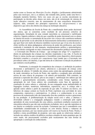 53 
ensino como se fossem um Município Escolar, dirigido e juridicamente administrado pelos seus munícipes, isto é, os alunos), não restando dela, porém, senão uma breve e dissipada memória histórica. Salvo nos casos em que as escolas encontraram na participação na decisão pelos alunos um meio, não já de estruturação do sistema de acção educativa concreta, mas de enraizamento de uma consciência democrática (aspecto, aliás, constante dos princípios expressivos do self-government) e um dispositivo que releva dos direitos da criança na instituição educativa. As Assembleias da Escola da Ponte são a manifestação deste poder decisional dos alunos, que se concretiza como resultado de um processo colectivo de argumentação, formulação de uma vontade maioritária ou consensual e mobilização colectiva. Importa enfatizar a ideia de que a partilha do poder decisional com os alunos no interior da escola e a sustentação de um poder das crianças não constituem nenhuma espécie de perversão ou de subversão de funcionamento democrático (contrariamente ao que quer fazer crer muito do discurso mediático mainstream que vê na crise da escola o efeito terrífico de ideias pedagógicas subversoras do poder dos professores, que teriam conduzido à instalação de uma anarquia, simultaneamente política e epistemológica), mas um direito consagrado no mais consensual dos documentos jurídicos internacionais – a Convenção dos Direitos da Criança – que consagra (no artigo 12º e seguintes) o direito de participação das crianças nas decisões respeitantes à sua vida. A Escola da Ponte (e outras escolas que consagraram a Assembleia como dispositivo efectivamente decisório) constitui a excepção por cumprimento legal (sendo que a Convenção tem prevalência sobre a lei interna), o que não deixa de se adicionar à colecção de paradoxos que rodeiam a escola pública… Finalmente, à concepção da competência das crianças e à atribuição de poderes decisionais e participativos aos alunos, adiciona-se a percepção da criança como portadora de saberes. O trabalho dos alunos como centro das aprendizagens, praticado de modo sistemático na Escola da Ponte, não significa a cooptação para actividades activas de uma ciência de programa e de saberes pré-instituídos. Pelo contrário, ao potenciar a expressão dos alunos, põe-se em campo a mobilização dos saberes que são cultural e geracionalmente enraízados, considerados como formas legítimas de apropriação do real. Esses saberes são considerados como base de aquisição e construção de outros saberes e, sobretudo, da sua conjugação numa multiplicidade de linguagens (verbais, numéricas, informáticas, expressivas, etc.). A criança sabe e aprende outros saberes a partir da expressão do que sabe. O carácter ora festivo, ora laborioso do espaço comum na Escola da Ponte exprimem essa actividade de seres competentes, expressivos e participativos. A ciência e o conhecimento (e os seus processos de comunicação) não são tematizados fora das condições sociais e geracionais da sua produção. A problematização da relação social com o saber, a abertura à diversidade cultural e a conjugação pedagógica visando a construção pelo sujeito aprendente de uma reconstrução dos seus saberes, constituem condições essenciais de uma prática educativa que não seja socialmente excludente, isto é, que não reproduza no seu interior as condições sociais da exclusão. Certamente que isso é contraditório com modalidades estandartizadas de avaliação ou com leituras fixistas e redutoras de programas nacionais, por isso mesmo postos sob reserva na Escola da Ponte. Porém, é também a única possibilidade de propiciar, sem uma queda no relativismo radical, a inclusão nos saberes eruditos de públicos escolares oriundos de meios populares que, de outro modo, são precocemente excluídos pelo recalcamento das suas formas de apropriação e construção de conhecimento.  