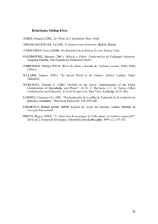 55 
Referências Bibliográficas 
DUBET, François (2002). Le Déclin de L’Institution. Paris. Seuil. GIMENO SACRISTÁN, J. (2003). El alumno como Invención. Madrid. Morata LEMOS PIRES, Eurico (2000). Nos Meandros do Labirinto Escolar. Oeiras. Celta NARODOWSKI, Mariano (2001). Infância e Poder: Conformação da Pedagogia Moderna. Bragança Paulista. Universidade ão Francisco/CDAPH PERRENOUD, Phillipe (1995). Ofício do Aluno e Sentido do Trabalho Escolar. Porto. Porto Editora. POLLARD, Andrew (1985). The Social World of the Primary School. London. Cassel Education. POPKEWITZ, Thomas S. (2000) ―Reform as the Social Administration of the Child: Globalization of Knowledge and Power‖. In N. C. Burbules e C. A. Torres (Eds.), Globalization and Education. Critical Perspectives. New York. Routledge. (157-186). RAMIREZ, Francisco O. (1991). ―Reconstitución de la infância. Extensión de la condición de persona y ciudadano‖. Revista de Educación. 194: 197-220. SARMENTO, Manuel Jacinto (2000). Lógicas de Acção nas Escolas. Lisboa. Instituto de Inovação Educacional. SIROTA, Regine (1994). ―L’enfant dans la sociologie de l’éducation: un fantôme ressuscité?‖. Revue de L’Institut de Sociologie. Université Livre de Bruxelles. 1994/1-2: 147-163 
 