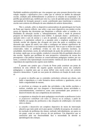 57 
finalidade académica prioritária que visa assegurar que estes possam desenvolver uma relação singular e significativa com o saber que se valoriza no âmbito da educação escolar, condição para deliberadamente se promover as relações de cooperação e de partilha que permitem que, também por esta via, o acto de aprender possa constituir uma oportunidade de formação pessoal e social, contribuindo para transformar o contexto escolar num contexto de afirmação de uma cidadania de carácter democrático. Não é, contudo, sobre os dispositivos potenciadores da aprendizagem da Escola da Ponte que importa reflectir, mas sobre o que esses dispositivos nos podem revelar acerca de algumas das dicotomias que bloqueiam a reflexão sobre os sentidos e as finalidades da educação escolar e, subsequentemente, sobre o modo de promover projectos de intervenção educativa neste âmbito. A oposição alunos - professores, a oposição entre o acto de ensinar e o acto de aprender, a oposição entre o saber do quotidiano e o património cultural ou a oposição entre a exigência académica e a inclusão escolar são algumas das clivagens em torno das quais se estabelece uma discussão que, apesar de estéril, tem vindo a configurar um número significativo de discursos sobre a Escola e a sua importância educativa. Para os que se situam no campo conservador, todos os problemas vividos no seio dos contextos escolares, na actualidade, decorreriam, assim, da subvalorização da acção dos professores e do acto de ensinar, opção que, na sua opinião, conduziu à crescente falta de qualidade educativa das escolas. Aqueles que perfilham de uma perspectiva voluntarista de recusa dos pressupostos e das práticas inerentes ao conservadorismo pedagógico tendem, por seu turno, a construir uma representação excessivamente vitalista do acto de aprender e da importância da experiência dos sujeitos neste âmbito. É perante este cenário que a Escola da Ponte pode constituir um ponto de referência de uma reflexão tão urgente quanto necessária acerca das condições pedagógicas a respeitar para que se possa definir uma escola como um contexto educativo democrático. E pode ser esse ponto de referência em função do modo como aí: 
- se gerem os desafios que os conteúdos curriculares colocam aos alunos, sem iludir a importância e o valor formativo desse confronto e, igualmente, sem se iludir a singularidade do mesmo; 
- se envolvem as crianças na gestão das actividades e das tarefas escolares a realizar, condição que visa assegurar o funcionamento dessas actividades e, concomitantemente, constituir-se como uma oportunidade para promover o desenvolvimento das suas competências de autonomia; 
- se organizam as situações de apoio pedagógico envolvendo os professores (todos os professores trabalham com todos os alunos) ou as crianças, a partir do trabalho em equipa dos professores e das situações de colaboração e de tutoria entre os alunos; 
- se concebe e desenvolve um complexo dispositivo de meios de intervenção educativa que tanto pode servir para apoiar o trabalho de pesquisa, de estudo ou de resolução de problemas dos alunos, realizado individualmente, aos pares ou em grupo, como as aulas directas de um professor. Um dispositivo que se caracteriza pela sua funcionalidade face à necessidade de detonar as aprendizagens das crianças;  