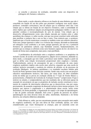 58 
- se concebe o processo de avaliação, entendido como um dispositivo de pilotagem, útil, humano e educativo. 
Deste modo, a acção educativa afirma-se em função de uma dinâmica que não é concebida em função de um dos pólos que permitem configurar essa acção (aluno, professor, conteúdos curriculares), mas da relação que se estabelece entre eles. Uma relação que se afirma em função de um objectivo formativo, onde a centralidade do aluno implica que o professor adquira um protagonismo pedagógico inédito e o acto de aprender conduza à reconceptualização do acto de ensinar. Uma relação que se desenvolve obrigatoriamente como uma relação marcada por tensões entre o saber quotidiano das crianças e o saber escolar, sem que isso possa constituir razão suficiente para justificar a renúncia face a um ou face a outro. Uma renúncia que, a acontecer, implicaria que a Escola renunciasse a assumir-se também como um contexto educativo. Num caso, porque ignoraria o saber e as vivências das crianças, deixando-as demasiado sós entregues a esse confronto e, no outro, porque ignoraria, por sua vez, o potencial formativo do património cultural, cuja finalidade consiste, fundamentalmente, em permitir que as crianças se afirmem como seres humanos capazes de ler e de intervir no mundo de forma mais competente, mais justa e mais partilhada. 
A problemática da articulação entre a exigência académica e os propósitos da inclusão escolar, de acordo com esta perspectiva, adquire novos contornos, abalando-se, deste modo, a concepção que tem vindo a prevalecer neste âmbito: Aquela a partir da qual se define uma relação inversamente proporcional entre exigência e inclusão. Tradicionalmente, parte-se do pressuposto de que a reivindicação de uma maior exigência académica implica uma escola mais selectiva, enquanto que uma escola de carácter inclusivo pressupõe a ausência de critérios de aferição ou de processos de avaliação fidedignos. As práticas quotidianas e os resultados escolares obtidos pela Escola da Ponte apontam numa direcção contrária. Sendo uma escola com um projecto educativo marcadamente inclusivo, não deixa, por causa disso, de obter resultados acima da média que as provas de avaliação aferida no 1º Ciclo do Ensino Básico e, posteriormente, o Relatório da Comissão de Avaliação Externa10 comprovaram. O que é notável, no entanto, é compreendermos que tais resultados não se obtiveram apesar da assunção de um projecto em que os propósitos de inclusão escolar constituem a trave- mestra do conjunto de intervenções educativas que se desenvolvem, mas por causa, precisamente, da assunção congruente da dimensão inclusiva deste mesmo projecto. Um projecto que marcou a organização e a administração dessa escola, assim como determinou, de forma profunda, a organização do espaço e do tempo da aprendizagem, o tipo de gestão curricular adoptado, bem como a gestão do processo de ensino- aprendizagem nas mais diversas áreas do saber, interferindo, finalmente e de forma decisiva, nas soluções didácticas adoptadas. 
Pode afirmar-se, então, que nos encontramos perante uma concepção mais ampla de exigência académica, em que esta deixa de ficar confinada, apenas, aos testes estandartizados que visam hierarquizar as crianças, para ser assumida como um 
10 Este relatório foi redigido por uma equipa liderada por Nicolau Raposo da Faculdade de Psicologia e de Ciências da Educação da Universidade de Coimbra que, por solicitação do Ministério da Educação, foi responsável por um processo de avaliação externa da Escola que validou o projecto de intervenção educativa aí em curso, defendendo a continuidade deste projecto e o seu alargamento ao 3º Ciclo.  