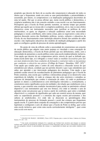 59 
propósito que decorre do facto de as escolas não renunciarem à educação de todos os alunos que a frequentam, tendo em conta as suas particularidades e potencialidades e assumindo, por inteiro, os compromissos e as implicações pedagógicas decorrentes de uma tal opção. Daí que se possa afirmar que, numa escola pública e democrática, a exigência académica não é um conceito estranho a essa escola e ao seu funcionamento. Pressuposto que a Escola da Ponte permite sustentar, ao mesmo tempo que permite afirmar que aquilo que se recusa não é a exigência académica, em si, mas os seus efeitos discursivos como um instrumento necessário para justificar as políticas de cariz meritocrático, os quais, ao elegerem a selecção académica como uma necessidade pedagógica e social, contribuem, entre outras coisas, para se esquivarem a uma séria e rigorosa discussão acerca das finalidades políticas, sociais, culturais e educativas da Escola, do seu funcionamento como instituição educativa formal, dos sentidos do saber escolar e das implicações educativas dos modelos de mediação pedagógica a partir dos quais se configura a gestão do processo de ensino-aprendizagem. 
Do ponto de vista da reflexão sobre a necessidade de construirmos um conceito de escola pública que adquire uma maior pujança se vinculado a uma concepção de educação democrática, a Escola da Ponte permite que nos defrontemos, então, com a necessidade de pensarmos a escola pública como uma escola tendencialmente inclusiva. Uma opção que decorre de um compromisso prévio, através do qual se defende que, numa escola deste tipo, se é obrigado a «tomar todas as medidas necessárias para dar aos mais desfavorecidos boas condições de formação e contrariar todos os mecanismos que conduzem a colocá-los nas piores» (Collège de France / Bourdieu, 1987: 107)11. Uma opção que conduz para o centro da cena educativa a discussão acerca do que entendemos por educar, condição que nos permite discutir o que é que entendemos por saber, por aprender e por intervenção pedagógica dos docentes. Uma opção a que podemos aceder através do reconhecimento do património pedagógico que a Escola da Ponte construiu, uma escola que é pública e democrática porque aí se desenvolve uma experiência de trabalho: (i) onde as crianças não são seres exteriores e estranhos ao processo de interpelação que conduz à construção do saber; (ii) onde os professores apoiam os alunos a confrontarem-se com informações relevantes e, eventualmente, a construirem outros significados acerca da realidade e da relação que estabelecem com a mesma, o que constitui uma condição incontornável para aceder ao património cultural disponível e aos instrumentos que este nos fornece; (iii) onde se entende o acto de aprender como um processo que se inicia a partir do confronto, quer entre a realidade objectivável e o conjunto de significados que cada um constrói acerca da mesma, quer entre as experiências pessoais e a estrutura das regras sociais pré-existentes e dos saberes já estabelecidos; (iv) onde não se dissociam as aprendizagens ditas instrumentais do processo de formação pessoal e social das crianças que frequentam aquela escola. É a partir deste conjunto de concepções e dos compromissos prévios que legitimam e configuram o acto de educar que a Escola da Ponte se define, quer como uma escola inclusiva, quer como uma escola curricularmente inteligente12, quer como uma escola sem muros. 
11 COLLÈGE DE FRANCE / BOURDIEU, Pierre (1987). Propostas para o ensino do futuro. Cadernos de Ciências Sociais, nº 5, 101 – 119. 12 Uma escola curricularmente inteligente foi a expressão que Carlinda Leite encontrou para designar os contextos escolares onde a gestão dos programas de estudo se processa de forma intencional, tendo em conta as características dos desafios que esses programas colocam, as particularidades das crianças e a singularidade da relação que estas podem estabelecer com aqueles.  