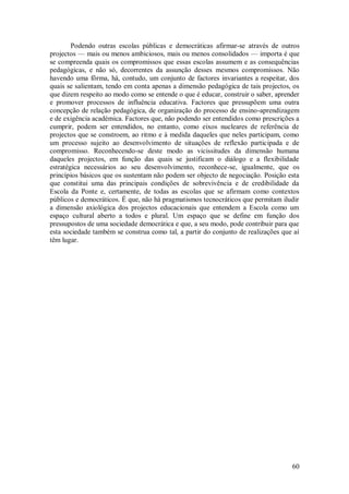 60 
Podendo outras escolas públicas e democráticas afirmar-se através de outros projectos — mais ou menos ambiciosos, mais ou menos consolidados — importa é que se compreenda quais os compromissos que essas escolas assumem e as consequências pedagógicas, e não só, decorrentes da assunção desses mesmos compromissos. Não havendo uma fôrma, há, contudo, um conjunto de factores invariantes a respeitar, dos quais se salientam, tendo em conta apenas a dimensão pedagógica de tais projectos, os que dizem respeito ao modo como se entende o que é educar, construir o saber, aprender e promover processos de influência educativa. Factores que pressupõem uma outra concepção de relação pedagógica, de organização do processo de ensino-aprendizagem e de exigência académica. Factores que, não podendo ser entendidos como prescrições a cumprir, podem ser entendidos, no entanto, como eixos nucleares de referência de projectos que se constroem, ao ritmo e à medida daqueles que neles participam, como um processo sujeito ao desenvolvimento de situações de reflexão participada e de compromisso. Reconhecendo-se deste modo as vicissitudes da dimensão humana daqueles projectos, em função das quais se justificam o diálogo e a flexibilidade estratégica necessários ao seu desenvolvimento, reconhece-se, igualmente, que os princípios básicos que os sustentam não podem ser objecto de negociação. Posição esta que constitui uma das principais condições de sobrevivência e de credibilidade da Escola da Ponte e, certamente, de todas as escolas que se afirmam como contextos públicos e democráticos. É que, não há pragmatismos tecnocráticos que permitam iludir a dimensão axiológica dos projectos educacionais que entendem a Escola como um espaço cultural aberto a todos e plural. Um espaço que se define em função dos pressupostos de uma sociedade democrática e que, a seu modo, pode contribuir para que esta sociedade também se construa como tal, a partir do conjunto de realizações que aí têm lugar.  