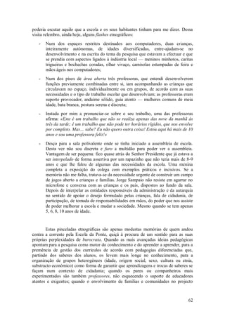 62 
poderia escutar aquilo que a escola e os seus habitantes tinham para me dizer. Dessa visita relembro, ainda hoje, alguns flashes etnográficos: 
- Num dos espaços restritos destinados aos computadores, duas crianças, inteiramente autónomas, de idades diversificadas, entre-ajudam-se no desenvolvimento e na escrita do tema da pesquisa que estavam a efectuar e que se prendia com aspectos ligados à indústria local — meninos minhotos, caritas trigueiras e bochechas coradas, olhar vivaço, camisolas estampadas de feira e mãos ágeis nos computadores; 
- Num dos pisos de área aberta três professoras, que entendi desenvolverem funções previamente combinadas entre si, iam acompanhando as crianças que circulavam no espaço, individualmente ou em grupos, de acordo com as suas necessidades e o tipo de trabalho escolar que desenvolviam; as professoras eram suporte provocador, andaime sólido, guia atento — mulheres comuns de meia idade, bata branca, postura serena e discreta; 
- Instada por mim a pronunciar-se sobre o seu trabalho, uma das professoras afirma: «Este é um trabalho que não se realiza apenas das nove da manhã às três da tarde; é um trabalho que não pode ter horários rígidos, que nos envolve por completo. Mas… sabe? Eu não quero outra coisa! Estou aqui há mais de 10 anos e sou uma professora feliz!» 
- Desço para a sala polivalente onde se tinha iniciado a assembleia de escola. Desta vez não sou discreta e furo a multidão para poder ver a assembleia. Vantagem de ser pequena: fico quase atrás do Senhor Presidente que já estava a ser interpelado de forma assertiva por um rapazinho que não teria mais de 8-9 anos e que lhe falou de algumas das necessidades da escola. Uma menina completa a exposição do colega com exemplos práticos e incisivos. Se a memória não me falha, tratava-se da necessidade urgente de construir um campo de jogos aberto a crianças e famílias. Jorge Sampaio não resiste em agarrar no microfone e conversa com as crianças e os pais, dispostos ao fundo da sala. Depois de interpelar as entidades responsáveis da administração e da autarquia no sentido de apoiar o desejo formulado pelas crianças, fala de cidadania, de participação, de tomada de responsabilidades em mãos, do poder que nos assiste de poder melhorar a escola e mudar a sociedade. Mesmo quando se tem apenas 5, 6, 8, 10 anos de idade. 
Estas pinceladas etnográficas são apenas modestas memórias de quem andou contra a corrente pela Escola da Ponte, quiçá à procura de um sentido para as suas próprias perplexidades de burocrata. Quando as mais avançadas ideias pedagógicas apontam para a pesquisa como motor do conhecimento e do aprender a aprender, para a premência de gestão dos currículos de acordo com pedagogias diferenciadas que, partindo dos saberes dos alunos, os levem mais longe no conhecimento, para a organização de grupos heterogéneos (idade, origem social, sexo, cultura ou etnia, substracto económico) como forma de garantir que aprendizagens e trocas de saberes se façam num contexto de cidadania; quando os pares ou companheiros mais experimentados são também professores, não esquecendo o suporte de educadores atentos e exigentes; quando o envolvimento de famílias e comunidades no projecto  