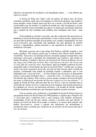 63 
educativo cria parcerias de excelência e de interpelação mútua… — ouso afirmar que alguns já o fazem. A Escola da Ponte tem vindo a pôr em prática, há largos anos, de forma visionária e profética, aquilo que a investigação, as ciências da educação, mas também a nossa intuição e senso comum, dizem que deve ser a escola: a Escola da Ponte é uma escola pública que faz sentido e é criadora de sentido nas vidas de pequenos e jovens cidadãos (inseridos numa comunidade que educa e se educa) que continuarão, depois de nós, o projecto de uma sociedade mais solidária, mais inteligente, mais ética… mais feliz. O dia mantinha-se cinzento e nevoento, mas não a expressão das nossas faces ao abandonar a Escola da Ponte para continuarmos a visita a outras escolas. Aquela escola era uma lição de prática teorizada, de uma prática viva, situada e interpeladora. Era uma escola formadora que, encontrada uma legislação (ou uma aplicação da mesma) sensível e enquadradora, poderia potenciar a sua experiência de modo a induzir e multiplicar a inovação. 
Mal pude conversar com o meu amigo José Pacheco, anfitrião ocupado e, com razão, orgulhoso. Não esqueço, porém, que se manteve num silêncio atento durante a Assembleia. Tocou-me a sua presença discreta, recusando qualquer protagonismo, mas claramente saboreando a qualidade das interpelações que meninos e pais faziam ao Senhor Presidente. E lembrei o Operário em Construção do Vinicius de Morais: Era ele que erguia casas/ Onde antes só havia chão./ Como pássaro sem asas/ Ele crescia com as casas/ Que lhe saíam das mãos. Anos depois, argui um trabalho académico de cariz etnográfico sobre o envolvimento dos pais na escola da Ponte14. Lembro que, na altura, tomei a liberdade etnográfica de ler alto um texto de Italo Calvino sobre o sentido de projecto. Continuando uma relação de profundo respeito e admiração, que se tem alimentado com a troca de livros — foi José Pacheco que me iniciou ao pensamento criativo e provocador de Rubem Alves — enviei-lhe o livro As Cidades Invisíveis que ele afirmara não conhecer. Mas conhecia, pensei, porque o projecto da Escola da Ponte era como «a filigrana de um desenho tão fino que escapasse ao roer das térmitas»15. A equipa da Escola da Ponte sabia dia após dia, por dentro, o que era contribuir para a construção de cidades invisíveis. Longe estava eu de imaginar, nesta pseudo democracia da regulação por decreto, da burocracia asfixiante, e da tomada de decisão segundo critérios meramente economicistas, que tal projecto pudesse ser posto em causa. 
Com as crianças, pais, professores e comunidade da Escola da Ponte (à qual sei que pertenço desde esse dia de Janeiro de 1998) pedimos e exigimos que o Projecto não se interrompa para o podermos levar a mais crianças, mais famílias, professores, comunidades. Como um dia que, mesmo cinzento e nevoento, não quer desistir: o projecto da Escola da Ponte levou tempo a construir e os actores deste projecto não podem interromper-se. Assim, é urgente não sufocarmos em desesperança e escolhermos lutar e acreditar que a filigrana de um desenho tão fino possa mais que o roer das térmitas. 
14 Por razões que se prendem com a salvaguarda do anonimato da investigação o nome do autor não é mencionado 15 I. Calvino, 1990, pg 10.  