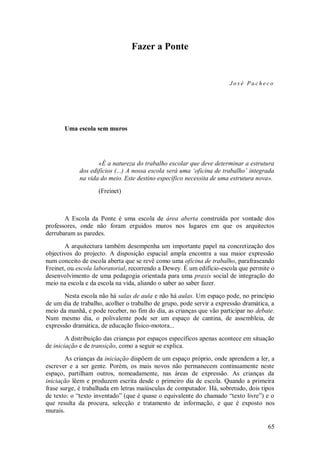 65 
Fazer a Ponte 
José Pacheco 
Uma escola sem muros 
«É a natureza do trabalho escolar que deve determinar a estrutura dos edifícios (...) A nossa escola será uma ‘oficina de trabalho’ integrada na vida do meio. Este destino específico necessita de uma estrutura nova». (Freinet) A Escola da Ponte é uma escola de área aberta construída por vontade dos professores, onde não foram erguidos muros nos lugares em que os arquitectos derrubaram as paredes. A arquitectura também desempenha um importante papel na concretização dos objectivos do projecto. A disposição espacial ampla encontra a sua maior expressão num conceito de escola aberta que se revê como uma oficina de trabalho, parafraseando Freinet, ou escola laboratorial, recorrendo a Dewey. É um edifício-escola que permite o desenvolvimento de uma pedagogia orientada para uma praxis social de integração do meio na escola e da escola na vida, aliando o saber ao saber fazer. Nesta escola não há salas de aula e não há aulas. Um espaço pode, no princípio de um dia de trabalho, acolher o trabalho de grupo, pode servir a expressão dramática, a meio da manhã, e pode receber, no fim do dia, as crianças que vão participar no debate. Num mesmo dia, o polivalente pode ser um espaço de cantina, de assembleia, de expressão dramática, de educação físico-motora... A distribuição das crianças por espaços específicos apenas acontece em situação de iniciação e de transição, como a seguir se explica. 
As crianças da iniciação dispõem de um espaço próprio, onde aprendem a ler, a escrever e a ser gente. Porém, os mais novos não permanecem continuamente neste espaço, partilham outros, nomeadamente, nas áreas de expressão. As crianças da iniciação lêem e produzem escrita desde o primeiro dia de escola. Quando a primeira frase surge, é trabalhada em letras maiúsculas de computador. Há, sobretudo, dois tipos de texto: o ―texto inventado‖ (que é quase o equivalente do chamado ―texto livre‖) e o que resulta da procura, selecção e tratamento de informação, e que é exposto nos murais.  