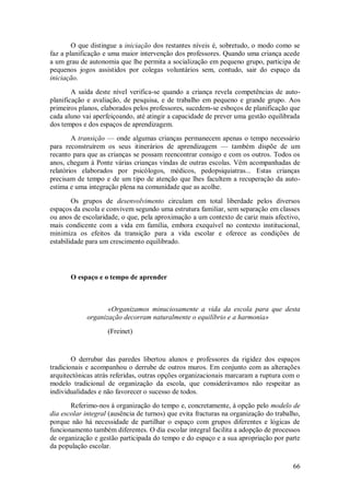 66 
O que distingue a iniciação dos restantes níveis é, sobretudo, o modo como se faz a planificação e uma maior intervenção dos professores. Quando uma criança acede a um grau de autonomia que lhe permita a socialização em pequeno grupo, participa de pequenos jogos assistidos por colegas voluntários sem, contudo, sair do espaço da iniciação. A saída deste nível verifica-se quando a criança revela competências de auto- planificação e avaliação, de pesquisa, e de trabalho em pequeno e grande grupo. Aos primeiros planos, elaborados pelos professores, sucedem-se esboços de planificação que cada aluno vai aperfeiçoando, até atingir a capacidade de prever uma gestão equilibrada dos tempos e dos espaços de aprendizagem. A transição — onde algumas crianças permanecem apenas o tempo necessário para reconstruírem os seus itinerários de aprendizagem — também dispõe de um recanto para que as crianças se possam reencontrar consigo e com os outros. Todos os anos, chegam à Ponte várias crianças vindas de outras escolas. Vêm acompanhadas de relatórios elaborados por psicólogos, médicos, pedopsiquiatras... Estas crianças precisam de tempo e de um tipo de atenção que lhes facultem a recuperação da auto- estima e uma integração plena na comunidade que as acolhe. Os grupos de desenvolvimento circulam em total liberdade pelos diversos espaços da escola e convivem segundo uma estrutura familiar, sem separação em classes ou anos de escolaridade, o que, pela aproximação a um contexto de cariz mais afectivo, mais condicente com a vida em família, embora exequível no contexto institucional, minimiza os efeitos da transição para a vida escolar e oferece as condições de estabilidade para um crescimento equilibrado. 
O espaço e o tempo de aprender 
«Organizamos minuciosamente a vida da escola para que desta organização decorram naturalmente o equilíbrio e a harmonia» (Freinet) O derrubar das paredes libertou alunos e professores da rigidez dos espaços tradicionais e acompanhou o derrube de outros muros. Em conjunto com as alterações arquitectónicas atrás referidas, outras opções organizacionais marcaram a ruptura com o modelo tradicional de organização da escola, que considerávamos não respeitar as individualidades e não favorecer o sucesso de todos. 
Referimo-nos à organização do tempo e, concretamente, à opção pelo modelo de dia escolar integral (ausência de turnos) que evita fracturas na organização do trabalho, porque não há necessidade de partilhar o espaço com grupos diferentes e lógicas de funcionamento também diferentes. O dia escolar integral facilita a adopção de processos de organização e gestão participada do tempo e do espaço e a sua apropriação por parte da população escolar.  