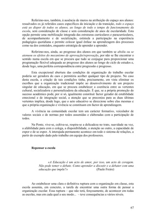 67 
Referimo-nos, também, à ausência de muros na atribuição do espaço aos alunos: ressalvados os já referidos casos específicos da iniciação e da transição, todo o espaço está ao dispor de todos os alunos, ao longo de todo o tempo de funcionamento da escola, sem consideração de classe e sem consideração de anos de escolaridade. Esta opção permite uma mobilização integrada das estruturas curriculares e paracurriculares, de acompanhamento e de socialização, estimula a participaçäo na experiência pedagógica quotidiana e permite colocar igual ênfase na aprendizagem dos processos como na dos conteúdos, enquanto estratégia de aprender a aprender. Referimo-nos, ainda, ao progresso dos alunos em que também se aboliu ou se atenuou os efeitos do mecanismo de aprovação/reprovação, por não se lhe encontrar o sentido numa escola em que se procura que tudo se conjugue para proporcionar uma programação flexível adequada ao progresso dos alunos ao longo do ciclo de estudos e, desde logo, uma perfeita correspondência entre progressão e progresso. Esta excepcional abertura das condições de organização do trabalho escolar poderia ser geradora do caos e permitiria acolher qualquer tipo de projecto. No caso desta escola, a criação de tais condições tinha, precisamente, em vista eliminar os escolhos que a organização tradicional impõe ao desenvolvimento de um projecto singular de educação, em que se procura estabelecer a coerência entre as vertentes cultural, socializadora e personalizadora da educação. É que, se a própria promoção do sucesso académico pode, por si só, igualmente constituir factor gerador de estabilidade emocional e de integração social, a atenção que se preconiza para as duas últimas vertentes implica, desde logo, que o acto educativo se direccione sobre elas mesmas e que a própria organização e vivência se constituam em factor de aprendizagem. A vivência na comunidade escolar tem um carácter formativo, veiculador de valores sociais e de normas por todos assumidas e elaboradas com a participação de todos. Na Ponte, vive-se, cultiva-se, respira-se a delicadeza no trato, suavidade na voz, a afabilidade para com o colega, a disponibilidade, a atenção ao outro, a capacidade de expor e de se expor. A interajuda permanente acontece em todo o sistema de relações, a partir do exemplo dado pelo trabalho em equipa dos professores. 
Repensar a escola 
«A Educação é um acto de amor, por isso, um acto de coragem. Não pode temer o debate. Como aprender a discutir e a debater com uma educação que impõe?» (Paulo Freire) Ao estabelecer uma clara e definitiva ruptura com a organização em classe, esta escola assumiu, em concreto, a tarefa de encontrar uma outra forma de pensar a organização escolar. Essa ruptura – que não terá, forçosamente, de acontecer em todas as escolas, mas em cada qual a seu modo... – teve consequências a vários níveis.  