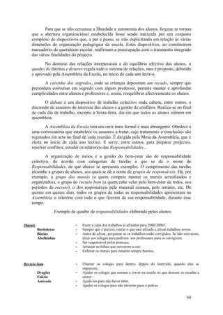 68 
Para que se não cerceasse a liberdade e autonomia dos alunos, forçoso se tornou que a abertura organizacional estabelecida fosse sendo matizada por um conjunto complexo de dispositivos que, a par e passo, se irão explicitando em relação às várias dimensões de organização pedagógica da escola. Estes dispositivos, ao constituírem marcadores do quotidiano escolar, reafirmam a preocupação com o tratamento integrado das várias finalidades do projecto. No domínio das relações interpessoais e do equilíbrio afectivo dos alunos, o quadro de direitos e deveres regula todo o sistema de relações, mas é proposto, debatido e aprovado pela Assembleia da Escola, no início de cada ano lectivo. A caixinha dos segredos, onde as crianças depositam um recado, sempre que pretendem conversar em segredo com algum professor, permite manter e aprofundar cumplicidades entre alunos e professores e, assim, reequilibrar afectivamente os alunos. O debate é um dispositivo de trabalho colectivo onde cabem, entre outros, a discussão de assuntos do interesse dos alunos e a gestão de conflitos. Realiza-se no final de cada dia de trabalho, excepto à Sexta-feira, dia em que todos os alunos reúnem em assembleia. A Assembleia da Escola tem um cariz mais formal e mais abrangente. Obedece a uma convocatória que estabelece os assuntos a tratar, cujo tratamento e conclusões são registados em acta no final de cada reunião. É dirigida pela Mesa da Assembleia, que é eleita no início de cada ano lectivo. E serve, entre outros, para preparar projectos, resolver conflitos, estudar os relatórios das Responsabilidades... A organização de meios e a gestão do bem-estar são de responsabilidade colectiva, de acordo com categorias de tarefas a que se dá o nome de Responsabilidades, de que abaixo se apresenta exemplos. O cumprimento das tarefas incumbe a grupos de alunos, aos quais se dá o nome de grupos de responsáveis. Há, por exemplo, o grupo dos murais (a quem compete manter os murais actualizados e organizados), o grupo do recreio bom (a quem cabe velar pelo bem-estar de todos, nos períodos de recreio), o dos responsáveis pelo material comum, pelo terrário, etc. De quinze em quinze dias, todos os grupos de todas as responsabilidades apresentam na Assembleia o relatório com tudo o que fizeram da sua responsabilidade, durante esse tempo. Exemplo de quadro de responsabilidades elaborado pelos alunos: 
Murais Borboletas Búzias Abelhinhas 
- Fazer a capa dos trabalhos já afixados para 2000/20001. 
- Sempre que é preciso, retirar o que está afixado e afixar trabalhos novos. 
- Antes de afixar, perguntar se os trabalhos estão corrigidos. Se não estiverem, dizer aos colegas para pedirem aos professores para os corrigirem. 
- Ser responsável pelos pioneses. 
- Arranjar as folhas que estiverem a cair. 
- Enfeitar os murais para estarem sempre bonitos. 
Recreio bom Dragões Falcão Amizade 
- Chamar os colegas para dentro, depois do intervalo, quando eles se esquecem. 
- Ajudar os colegas que entram a correr na escola ou que descem as escadas a correr. 
- Ajudá-los para não haver lutas. 
- Ajudar os colegas para não atirarem paus e pedras.  