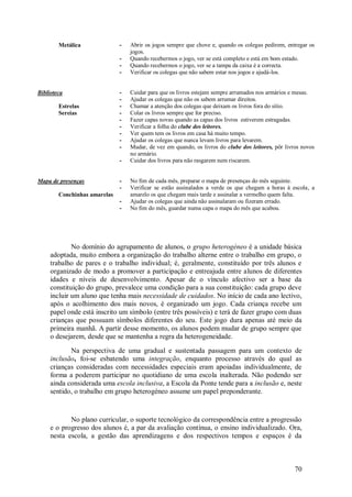 70 
Metálica 
- Abrir os jogos sempre que chove e, quando os colegas pedirem, entregar os jogos. 
- Quando recebermos o jogo, ver se está completo e está em bom estado. 
- Quando recebermos o jogo, ver se a tampa da caixa é a correcta. 
- Verificar os colegas que não sabem estar nos jogos e ajudá-los. 
Biblioteca Estrelas Sereias 
- Cuidar para que os livros estejam sempre arrumados nos armários e mesas. 
- Ajudar os colegas que não os sabem arrumar direitos. 
- Chamar a atenção dos colegas que deixam os livros fora do sítio. 
- Colar os livros sempre que for preciso. 
- Fazer capas novas quando as capas dos livros estiverem estragadas. 
- Verificar a folha do clube dos leitores. 
- Ver quem tem os livros em casa há muito tempo. 
- Ajudar os colegas que nunca levam livros para levarem. 
- Mudar, de vez em quando, os livros do clube dos leitores, pôr livros novos no armário. 
- Cuidar dos livros para não rasgarem nem riscarem. 
Mapa de presenças Conchinhas amarelas 
- No fim de cada mês, preparar o mapa de presenças do mês seguinte. 
- Verificar se estão assinalados a verde os que chegam a horas à escola, a amarelo os que chegam mais tarde e assinalar a vermelho quem falta. 
- Ajudar os colegas que ainda não assinalaram ou fizeram errado. 
- No fim do mês, guardar numa capa o mapa do mês que acabou. 
No domínio do agrupamento de alunos, o grupo heterogéneo é a unidade básica adoptada, muito embora a organização do trabalho alterne entre o trabalho em grupo, o trabalho de pares e o trabalho individual; é, geralmente, constituído por três alunos e organizado de modo a promover a participaçäo e entreajuda entre alunos de diferentes idades e níveis de desenvolvimento. Apesar de o vínculo afectivo ser a base da constituição do grupo, prevalece uma condição para a sua constituição: cada grupo deve incluir um aluno que tenha mais necessidade de cuidados. No início de cada ano lectivo, após o acolhimento dos mais novos, é organizado um jogo. Cada criança recebe um papel onde está inscrito um símbolo (entre três possíveis) e terá de fazer grupo com duas crianças que possuam símbolos diferentes do seu. Este jogo dura apenas até meio da primeira manhã. A partir desse momento, os alunos podem mudar de grupo sempre que o desejarem, desde que se mantenha a regra da heterogeneidade. Na perspectiva de uma gradual e sustentada passagem para um contexto de inclusão, foi-se esbatendo uma integração, enquanto processo através do qual as crianças consideradas com necessidades especiais eram apoiadas individualmente, de forma a poderem participar no quotidiano de uma escola inalterada. Não podendo ser ainda considerada uma escola inclusiva, a Escola da Ponte tende para a inclusão e, neste sentido, o trabalho em grupo heterogéneo assume um papel preponderante. 
No plano curricular, o suporte tecnológico da correspondência entre a progressão e o progresso dos alunos é, a par da avaliação contínua, o ensino individualizado. Ora, nesta escola, a gestão das aprendizagens e dos respectivos tempos e espaços é da  