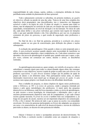71 
responsabilidade de cada criança, sujeita, embora, a orientações definidas de forma partilhada numa unidade de planeamento de base quinzenal. Todo o planeamento curricular se subordina, em primeira instância, ao quadro de objectivos afixado na parede de uma das salas. Trata-se de uma lista completa dos objectivos do(s) programa(s), mas descodificados, isto é, transcritos em linguagem acessível a todos e na lógica do ciclo. O plano de estudo é o mesmo para todos os alunos, mas há adaptações no currículo de cada um, em função das suas necessidades e capacidades, nomeadamente, no nível de iniciação e no da transição. No início de cada dia, cada aluno define o seu plano individual, que consiste num registo de intenções sobre o que quer aprender durante o dia. Este subordina-se, por sua vez, às propostas constantes do plano da quinzena, o qual resulta de negociação entre professores e alunos. No final do dia e no final da quinzena, procede-se à avaliação dos planos referidos, quanto ao seu grau de concretização, para definição dos planos e acções subsequentes. A avaliação das aprendizagens é feita quando o aluno se sente preparado para o efeito. A auto-avaliação acontece quando alguém sente necessidade de manifestar ou aplicar conhecimentos adquiridos, expor competências, etc. Cada aluno comunica o que aprendeu e faz prova de aprendizagem só quando quer, quando sente que é capaz, o que, por vezes, consiste em comunicar aos outros, durante o debate, as descobertas realizadas. As aprendizagens processam-se, quase sempre, em trabalho de pesquisa e não se subordinam a manuais iguais para todos os alunos.Quando algum aluno não consegue concretizar os seus objectivos, recorre à ajuda do grupo ou pede uma aula directa a um professor especialista. A aula directa acontece sempre que há pedidos de ajuda de grupos de alunos e em diferentes áreas. Para participarem nestas aulas, os alunos interessados inscrevem-se num mural que se designa por preciso de ajuda. A aula acontece num espaço próprio e em função da área e da dificuldade identificada. Para o trabalho de pesquisa, os alunos dispõem de alguns meios preferenciais, como a biblioteca, as TIC e os textos da quinzena, sendo a pesquisa orientada por tópicos e pelo apoio metodológico dos professores. A maior parte das pesquisas desenvolve-se na biblioteca, onde há livros ajustados a todos os níveis de aprendizagem, ou pelo recurso a novas tecnologias de comunicação e informação, para o que se encontra permanentemente disponível uma rede de computadores, a que cada criança recorre quando necessita. O jornal da escola é também feito nos computadores e, ao longo de um quarto de século, mostrou ser um importante dispositivo de comunicação. O Dia a Dia é mensal. Dá notícia de tudo o que se passa na escola e na comunidade envolvente. Os textos da quinzena (policopiados ou livros) são adaptados aos projectos em curso e às características de cada nível de desenvolvimento e servem de referência para todos os alunos, no decurso de uma quinzena de trabalho. 
Educar é fornecer os meios e acompanhar processos de desenvolvimento. Na Escola da Ponte, o currículo escolar é entendido como um conjunto de situações e  
