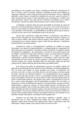 72 
actividades que vão surgindo e que alunos e professores reelaboram conjuntamente. É feliz a criança a quem se permite satisfazer a liberdade de acção num ambiente de segurança, confiança e apoio criado pela presença dos educadores. Porém, a liberdade permitida a cada criança é concedida na proporção do que ela é capaz de utilizar. O plano da quinzena dos alunos é muito negociado com os professores, é também feito pelos professores. Haverá nisto algo perverso? Partindo de problemas que os alunos inventariam, os professores agem como persuasores mais ou menos democráticos... A liberdade é mitigada ainda mais pela necessidade de prestação de contas do que se faz. No final de quinzena, o dispositivo o que eu fiz e o que eu aprendi durante a quinzena é uma espécie de relatório em que cada miúdo regista o que fez, o que não fez, o que aprendeu ou não aprendeu. A possibilidade de escolha pessoal do que se inscreve no plano do dia é, por sua vez, subordinada ao plano da quinzena. Acresce que a autonomia é ainda mais relativa, se atendermos a que todos os alunos devem contemplar nas suas planificações a dimensão do projecto colectivo. Se cada um agisse isolado, onde estaria a ideia de projecto, onde estaria a escola? Todos convergem para os mesmos objectivos gerais, senão haveria diferentes e indiferentes escolas dentro de uma mesma escola. Considere-se, ainda, os constrangimentos resultantes do trabalho em grupo heterogéneo, nos grupos de responsabilidades e a obrigatoriedade do cumprimento de regras aprovadas em assembleia. Considere-se ainda a existência do complexo sistema de dispositivos pedagógicos, que determinam a escolha de uma grande parcela das actividades, e perceber-se-á que nada é deixado ao acaso. As crianças agem livremente, integradas em espaços profundamente estruturados. E o espaço concedido à improvisação, à gestão da imprevisibilidade, à criatividade, é quase total, não sendo incompatível com uma cultura de esforço, exigência e realização pessoal, de grupo e colectiva. Depois, há o espaço individual dentro de cada grupo, aquele de que cada criança precisa. Daqui resulta que não há dois planos de trabalho iguais. Este processo de gestão da aprendizagem encontra as condições óptimas de aplicação na continuidade da acção educativa, da coordenação e da relação pedagógicas. Ora, na Ponte, não estando os alunos divididos por turmas, os professores são professores de todos os alunos e não estão afectos a um único espaço, a um único grupo de alunos. Mas há um fenómeno frequente: o do acompanhamento de um qualquer professor para onde quer que ele vá. Isto é, se um qualquer professor muda de sala, há alunos que também o fazem. Há um vínculo afectivo maior entre determinado grupo de alunos e determinado professor, uma ligação mais intensa. Contrariamente ao que nos diz o senso comum pedagógico, não há neutralidade na relação. Por essa razão, os professores e os alunos manifestam livremente as suas preferências, sem que isso afecte negativamente o sistema de relações. Os alunos podem escolher os professores com quem querem trabalhar. Mas os professores podem tomar a iniciativa de convidar alunos para a formação provisória de pequenos grupos, para desenvolvimento de projectos ou tarefas pontuais. Nos diversos espaços educativos, nunca está um professor isolado. Os pais dos alunos também podem contactar um qualquer professor, para resolução de um problema ou pedir informações, em qualquer hora de qualquer dia. 
Ninguém tem um lugar fixo para brincar, trabalhar e aprender. Nem os professores, nem os alunos. Ninguém tem tempos fixos para brincar, trabalhar e aprender. Embora haja um horário de referência para alunos e professores, estes não olham para o relógio, quando o que é preciso fazer-se tem de ser feito.  