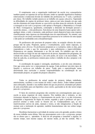 73 
O rompimento com a organização tradicional da escola teve consequências também quanto ao repensar do serviço docente, tendo-se operado significativa mudança relativamente à tradicional divisão do trabalho dos professores no 1º ciclo, o professor por classe. Do trabalho isolado passou-se ao trabalho em equipa educativa. Superando as dificuldades do regime de professor único, optou-se por uma situação em que cada um dos elementos do corpo docente se especializa em duas áreas do currículo, de modo a conseguir-se dar todo o programa e não apenas o Português, a Matemática e o Estudo do Meio. Conseguiu-se, igualmente, contemplar a dimensão da formação pessoal e social dos alunos... e dos professores. Sem deixar de estar disponível para apoiar todo e qualquer aluno, a todo o momento, cada professor estará disponível para uma resposta cientificamente mais rigorosa em determinada área de especialização. No entanto, esta especialização em áreas curriculares específicas processa-se no contexto de uma equipa e não pode ser confundida com a disciplinarização. Os professores não precisam de preparar aulas, na acepção clássica do termo, porque não há aulas. Preparam, apenas e eventualmente, aulas muito especiais, as chamadas aulas directas. Os professores preparam-se a si próprios, todos os dias, para responderem a tudo o que for necessário e para enfrentarem a imprevisibilidade. Preparam-se em equipa, diariamente e ao fim da tarde. Os trabalhos que vão ser desenvolvidos ao longo do ano são impossíveis de prever, dependem dos programas, da vontade dos alunos, da negociação e, até certo ponto, do acaso e da necessidade... No final de cada dia, os professores reúnem para avaliar o trabalho do dia e preparar o do dia seguinte. A coordenação da equipa é outorgada, anualmente, a um dos seus elementos. Este age como porta voz e representante da equipa. Cada professor tem dois tipos de funções e exerce-as em trabalho de pares. Tende para a especialização numa determinada área curricular e assume responsabilidades na coordenação de um determinado projecto, no quadro do projecto educativo. Todos os professores da actual equipa de projecto tinham trabalhado, anteriormente, sozinhos e com turmas de trinta e mais alunos. Todos tinham passado anos esforçados, fazendo o seu melhor dentro do que era possível, orientados por planos de aula concebidos para um hipotético aluno médio, queixando-se de não terem tempo para dar o programa... O facto de existirem programas não constitui um constrangimento para que a escola se possa organizar de outra maneira. Nós também não o teríamos, se não tivéssemos alterado as lógicas e o funcionamento da escola. Isto é, se não tivéssemos interpelado a hegemonia da lógica do ensino, segundo a qual o professor crê que é possível ensinar a todos como se fossem um só. Compreendemos que, se nos mantivéssemos cativos de aulas, manuais e testes, se não mitigássemos a função de ensinar com a instituição do aprender, também lamentaríamos não nos sobrar tempo para dar o programa. 
Decidimos harmonizar a actividade de ensinar com a de aprender, pondo a tónica do nosso trabalho nesta última. Não nos preocupamos com o dar o programa, porque são os alunos que o... aprendem. A ideia de um programa a transmitir a alguém, ao mesmo tempo, num mesmo espaço, do mesmo modo, já não faz sentido. Mas o  
