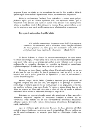 74 
programa de que os miúdos se vão apropriando faz sentido. Faz sentido a ideia de aprendizagens diversificadas, significativas, activas, socializadoras e integradoras. O que os professores da Escola da Ponte pretendem é o mesmo a que qualquer professor aspira: que as crianças aprendam mais, que aprendam melhor, que se descubram como pessoas, que vejam os outros como pessoas e que sejam pessoas felizes, na medida do possível. Esta ideia esteve presente desde a primeira hora, ao ser inscrita no projecto uma matriz axiológica assente na solidariedade e na autonomia 
Em nome da autonomia e da solidariedade 
«Se trabalho com crianças, devo estar atento à difícil passagem ou caminhada da heteronomia para a autonomia, atento à responsabilidade da minha presença que tanto pode ser auxiliadora como pode virar perturbadora da busca inquieta dos educandos» (Paulo Freire) Na Escola da Ponte, as crianças são tratadas como crianças e não como alunos. O estatuto das crianças, a relação entre elas e com elas são imediatamente perceptíveis para quem visita a escola. As crianças apresentam-na aos visitantes como coisa sua, conhecem-lhe os meandros, dominam por completo os dispositivos pedagógicos, explicitam os porquês de tudo o que fazem, de tudo o que vivem. Desde que um aluno chega à escola e até que dela sai, realiza tarefas que variam de dia para dia, que dependem do tipo de projecto em curso, do nível em que se encontra, mas que se poderá, para além do imprevisível – e que é o mais comum! – resumir do modo seguinte. Quando chega à escola, brinca. Quando se apercebe que os professores vão chegando, dirige-se para uma das salas, após registar a sua presença no respectivo painel. Pega no material que está no seu cacifo, procura o seu grupo, senta-se na mesa que escolheu e elabora o seu plano do dia. Por vezes, os alunos deixam duas ou três linhas de reserva na folha onde escrevem o plano do dia, de modo a poderem acrescentar novas tarefas, se dispuserem de tempo ao longo do dia. Entretanto, os responsáveis pelos murais vão actualizando a data e expondo a informação disponível, enquanto os professores começam a circular por ali, conversando sobre o trabalho feito em casa e verificando se o encarregado de educação rubricou o caderno de recados (um dos dispositivos de intensificação da relação entre a escola e as famílias). Após a verificação pelos professores do plano do dia, a primeira actividade poderá ser desenvolvida, por exemplo, na rede de computadores. Mas, se verificar que não há unidades disponíveis no momento, pode dirigir-se à biblioteca e iniciar uma pesquisa.  