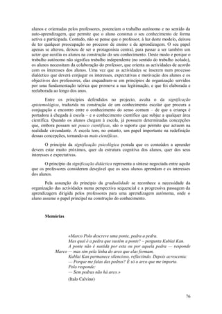 76 
alunos e orientadas pelos professores, potenciam o trabalho autónomo e no sentido da auto-aprendizagem, que permite que o aluno construa o seu conhecimento de forma activa e participada. Contudo, não se pense que o professor, à luz deste modelo, deixou de ter qualquer preocupação no processo de ensino e de aprendizagem. O seu papel apenas se alterou, deixou de ser o protagonista central, para passar a ser também um actor que auxilia os alunos na construção do seu conhecimento. Deste modo e porque o trabalho autónomo não significa trabalho independente (no sentido do trabalho isolado), os alunos necessitam da colaboração do professor, que orienta as actividades de acordo com os interesses dos alunos. Uma vez que as actividades se inserem num processo dialéctico que deverá conjugar os interesses, expectativas e motivação dos alunos e os objectivos dos professores, elas enquadram-se em princípios de organização servidos por uma fundamentação teórica que promove a sua legitimação, e que foi elaborada e reelaborada ao longo dos anos. Entre os princípios defendidos no projecto, avulta o da significação epistemológica, traduzida na construção de um conhecimento escolar que procura a conjugação e encontro entre o conhecimento do senso comum – de que a criança é portadora à chegada à escola – e o conhecimento científico que subjaz a qualquer área científica. Quando os alunos chegam à escola, já possuem determinadas concepções que, embora possam ser pouco científicas, são o suporte que permite que actuem na realidade circundante. A escola tem, no entanto, um papel importante na redefinição dessas concepções, tornando-as mais científicas. O princípio da significação psicológica postula que os conteúdos a aprender devem estar muito próximos, quer da estrutura cognitiva dos alunos, quer dos seus interesses e expectativas. O princípio da significação didáctica representa a síntese negociada entre aquilo que os professores consideram desejável que os seus alunos aprendam e os interesses dos alunos. Pela assunção do princípio da gradualidade se reconhece a necessidade da organização das actividades numa perspectiva sequencial e a progressiva passagem da aprendizagem dirigida pelos professores para uma aprendizagem autónoma, onde o aluno assume o papel principal na construção do conhecimento. 
Memórias 
«Marco Polo descreve uma ponte, pedra a pedra. Mas qual é a pedra que sustém a ponte? – pergunta Kublai Kan. A ponte não é sustida por esta ou por aquela pedra — responde Marco — mas sim pela linha do arco que elas formam. Kublai Kan permanece silencioso, reflectindo. Depois acrescenta: — Porque me falas das pedras? É só o arco que me importa. Polo responde: — Sem pedras não há arco.» (Italo Calvino)  