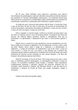 77 
Há 25 anos, foram definidos como objectivos: concretizar uma efectiva diversificação das aprendizagens, tendo por referência uma política de direitos humanos que garantisse as mesmas oportunidades educacionais e de realização pessoal para todos; promover a autonomia e a solidariedade; operar transformações nas estruturas de comunicação e intensificar a colaboração entre instituições e agentes educativos. Ao longo dos anos, o percurso deste projecto não foi linear. A escola não é hoje o que era há cinco, há dez, há vinte ou mais anos. Na procura da reconstituição da memória do projecto, encontramos três tempos de referência: o tempo de estar sozinho, o tempo de estar com alguns, o tempo da escola toda. Entre o segundo e o terceiro tempo, verificou-se um hiato em quase tudo o que até então se construiu correu o risco de desaparecimento. Os projectos são feitos por pessoas, são objectos frágeis, precários, sujeitos a contingências. Para que se mantenham e se aprofundem, é indispensável que todos os intervenientes queiram e façam. Depois, houve o tempo de os pais aprenderem e de nós aprendermos com eles. Houve tempo de as crianças se adaptarem e de nós adaptarmos a escola a todos e cada um deles. Depois, houve ainda o tempo de a inspecção e a administração se adaptarem… o tempo de consolidar e de fundamentar o que se fez. Entre o tempo de estar sozinho e o tempo de estar com alguns, o que permitiu que o projecto não soçobrasse perante inúmeros obstáculos foi o trabalho num círculo de estudo, que reunia professores de diversas escolas animados de uma mesma intenção: a de fazer das crianças e dos professores pessoas mais felizes. Nada foi inventado na Escola da Ponte. Num longo processo de vinte e cinco anos, os problemas geraram interrogações, as interrogações conduziram à busca de soluções. Os contributos recolhidos foram testados e avaliados. Após experiências cuidadosamente planeadas e aplicadas, algumas das propostas acabaram por ser recusadas, outras passaram a integrar, sob diferentes formas, o que não pára de se transformar: o projecto da Escola da Ponte está sempre incompleto, sempre a recomeçar. Vejamos uma síntese das grandes etapas.  