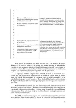 79 
1 9 9 1 / 1 9 9 6 
Falava-se de dificuldades de aprendizagem. Porque não falar também de dificuldades de ensino? E como poderíamos reforçar uma cultura de cooperação? 
Caderno de recados; atendimento diário e tutoriado; debate; ler para os outros; novidades; música ambiente; discussão de um assunto; aula directa solicitada pelos alunos; bibliografias; mapa de responsabilidades; clube dos limpinhos 
1 9 9 6 / 2 0 0 1 
Os iniciadores do projecto aproximavam- se da reforma. Seria necessário assegurar a continuidade e alargamento do projecto. Seria necessário criar uma nova equipa de professores e instituir uma fase de auto-avaliação e de transição. 
Agrupamento de escolas; nova equipa de projecto; responsabilidades de grupo; conselho eco-escolas; comissão de ajuda; trabalho de pares (prof.); rede de escolas; trocas de professores entre escolas da rede; rede de escolas ENIS; Rede de computadores; Internet; correio electrónico; páginas na WEB; dispositivos de auto-avaliação. 
Uma escola de cidadãos não pode ser uma ilha. Um projecto de escola democrática é um acto colectivo. O sucesso dos alunos depende da solidariedade exercida no seio de equipas educativas, a qual facilita a compreensão e a resolução de problemas comuns. Por isso, os professores têm um papel fundamental no atendimento aos pais. Este atendimento processa-se a qualquer hora de qualquer dia. A legislação existente obriga a que a matrícula de todas as crianças em idade escolar seja feita na escola da respectiva área de residência. Porém, desde há muitos anos, este critério foi questionado na escola da Ponte. O critério essencial é o do reconhecimento de que os pais dos alunos têm o direito (aliás, inscrito na Constituição da República Portuguesa) de escolher o tipo de projecto educativo que mais convém aos seus filhos. O acolhimento de crianças que não tiveram lugar em outras escolas é muito frequente. Porém, se esta prática é positiva, tem como consequência uma concentração excessiva de crianças com necessidades especiais numa só escola, desresponsabilizando outras escolas. Neste aspecto, a desejável coordenação entre instituições provoca um efeito perverso de substituição. 
Em 1998, os professores e os pais, com o apoio de uma cooperativa, iniciaram novo projecto, desta vez no sentido da criação de estruturas que assegurassem uma  
