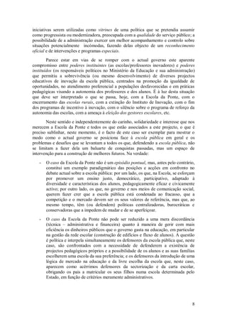 8 
iniciativas serem utilizadas como vitrines de uma política que se pretendia assumir como progressista ou modernizadora, preocupada com a qualidade do serviço público; a possibilidade de a administração exercer um melhor acompanhamento e controlo sobre situações potencialmente incómodas, fazendo delas objecto de um reconhecimento oficial e de intervenções e programas especiais. Parece estar em vias de se romper com o actual governo este aparente compromisso entre poderes instituintes (as escolas/professores inovadores) e poderes instituídos (os responsáveis políticos no Ministério da Educação e sua administração) que permitiu a sobrevivência (ou mesmo desenvolvimento) de diversos projectos educativos de inovação da escola pública, centrados na promoção da igualdade de oportunidades, no atendimento preferencial a populações desfavorecidas e em práticas pedagógicas visando a autonomia dos professores e dos alunos. É à luz desta situação que deve ser interpretado o que se passa, hoje, com a Escola da Ponte, com o encerramento das escolas rurais, com a extinção do Instituto de Inovação, com o fim dos programas de incentivo à inovação, com o silêncio sobre o programa de reforço da autonomia das escolas, com a ameaça à eleição dos gestores escolares, etc. Neste sentido e independentemente do carinho, solidariedade e interesse que nos merecem a Escola da Ponte e todos os que estão associados a este projecto, o que é preciso sublinhar, neste momento, é o facto de este caso ser exemplar para mostrar o modo como o actual governo se posiciona face à escola pública em geral e os problemas e desafios que se levantam a todos os que, defendendo a escola pública, não se limitam a fazer dela um baluarte de conquistas passadas, mas um espaço de intervenção para a construção de melhores futuros. Na verdade: 
- O caso da Escola da Ponte não é um episódio pontual, mas, antes pelo contrário, constitui um exemplo paradigmático das posições e acções em confronto no debate actual sobre a escola pública: por um lado, os que, na Escola, se esforçam por promover um ensino justo, democrático, participativo, adaptado à diversidade e características dos alunos, pedagogicamente eficaz e civicamente activo; por outro lado, os que, no governo e nos meios de comunicação social, querem fazer crer que a escola pública está condenada ao fracasso, que a competição e o mercado devem ser os seus valores de referência, mas que, ao mesmo tempo, têm (ou defendem) políticas centralizadoras, burocráticas e conservadoras que a impedem de mudar e de se aperfeiçoar. 
- O caso da Escola da Ponte não pode ser reduzido a uma mera discordância (técnica – administrativa e financeira) quanto à maneira de gerir com mais eficiência os dinheiros públicos que o governo gasta na educação, em particular na gestão da rede escolar (construção de edifícios e fluxo de alunos). A questão é política e interpela simultaneamente os defensores da escola pública que, neste caso, são confrontados com a necessidade de defenderem a existência de projectos pedagógicos próprios e a possibilidade de os alunos e as suas famílias escolherem uma escola da sua preferência; e os defensores da introdução de uma lógica de mercado na educação e da livre escolha da escola que, neste caso, aparecem como acérrimos defensores da sectorização e da carta escolar, obrigando os pais a matricular os seus filhos numa escola determinada pelo Estado, em função de critérios meramente administrativos. 
 