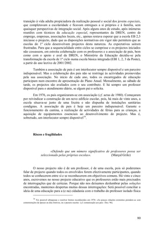 80 
transição à vida adulta propiciadora da realização pessoal e social dos jovens especiais, que completavam a escolaridade e ficavam entregues a si próprios e à família, sem quaisquer perspectivas de integração social. Após alguns anos de estudo, após inúmeras reuniões com técnicos da educação especial, representantes da DREN, centro de emprego, empresas, associações locais, etc., apenas restava esperar que a escola EB 2,3 iniciasse o projecto, dado que as disposições normativas em vigor não permitem que as escolas do 1º ciclo desenvolvam projectos desta natureza. As expectativas saíram frustradas. Para que a sequencialidade entre ciclos se cumprisse e os projectos iniciados não cessassem, em estreita colaboração com os professores e a associação de pais, bem como com o apoio e aval da DREN, o Ministério da Educação decidiu-se pela transformação da escola de 1º ciclo numa escola básica integrada (EBI 1, 2, 3 da Ponte), a partir do ano lectivo de 2001/2002. Também a associação de pais é um interlocutor sempre disponível e um parceiro indispensável. Mas a colaboração dos pais não se restringe às actividades promovidas pela sua associação. No início de cada ano, todos os encarregados de educação participam num encontro de apresentação do Plano Anual. Mensalmente, ao sábado de tarde, os projectos são avaliados com o seu contributo. E há sempre um professor disponível para o atendimento diário, se algum pai o solicita. 
Em 1976, os pais organizaram-se em associação (cf. actas de 1980). Começaram por reivindicar a construção de um novo edifício escolar, pois, há mais de vinte anos, a escola situava-se junto de uma lixeira e não dispunha de instalações sanitárias condignas. A associação de pais é hoje um parceiro indispensável. Garante o funcionamento da cantina, a realização de actividades de férias para as crianças, a aquisição de equipamentos essenciais ao desenvolvimento do projecto. Mas é, sobretudo, um interlocutor sempre disponível16. 
Riscos e fragilidades 
«Defendo que um número significativo de professores possa ser seleccionado pelas próprias escolas». (Marçal Grilo) 
O nosso projecto não é de um professor, é de uma escola, pois só poderemos falar de projecto quando todos os envolvidos forem efectivamente participantes, quando todos se conhecerem entre si e se reconhecerem em objectivos comuns. Há vinte e cinco anos, escrevemos no nosso projecto educativo que os professores estão mais precisados de interrogações que de certezas. Porque não nos deixamos deslumbrar pelas soluções encontradas, mantemos despertas muitas dessas interrogações: Será possível conciliar a ideia de uma educação para a (e na) cidadania com o trabalho do professor isolado física 
16 Foi possível ultrapassar e resolver limites reconhecidos em 1976: «As poucas relações existentes prendem-se com comemorações de épocas ou dias festivos, ou o passeio escola» (cf. comunicação aos pais - Dez. 96).  