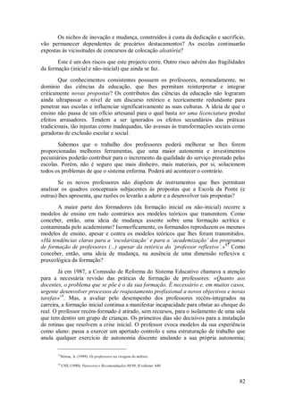 82 
Os nichos de inovação e mudança, construídos à custa da dedicação e sacrifício, vão permanecer dependentes de precários destacamentos? As escolas continuarão expostas às vicissitudes de concursos de colocação aleatória? Este é um dos riscos que este projecto corre. Outro risco advém das fragilidades da formação (inicial e não-inicial) que ainda se faz. Que conhecimentos consistentes possuem os professores, nomeadamente, no domínio das ciências da educação, que lhes permitam reinterpretar e integrar criticamente novas propostas? Os contributos das ciências da educação não lograram ainda ultrapassar o nível de um discurso retórico e teoricamente redundante para penetrar nas escolas e influenciar significativamente as suas culturas. A ideia de que o ensino não passa de um ofício artesanal para o qual basta ter uma licenciatura produz efeitos arrasadores. Tendem a ser ignorados os efeitos secundários das práticas tradicionais, tão injustas como inadequadas, tão avessas às transformações sociais como geradoras de exclusão escolar e social. Sabemos que o trabalho dos professores poderá melhorar se lhes forem proporcionadas melhores ferramentas, que uma maior autonomia e investimentos pecuniários poderão contribuir para o incremento da qualidade do serviço prestado pelas escolas. Porém, não é seguro que mais dinheiro, mais materiais, por si, solucionem todos os problemas de que o sistema enferma. Poderá até acontecer o contrário. Se os novos professores não dispõem de instrumentos que lhes permitam analisar os quadros conceptuais subjacentes às propostas que a Escola da Ponte (e outras) lhes apresenta, que razões os levarão a aderir e a desenvolver tais propostas? 
A maior parte dos formadores (da formação inicial ou não-inicial) recorre a modelos de ensino em tudo contrários aos modelos teóricos que transmitem. Como conceber, então, uma ideia de mudança assente sobre uma formação acrítica e contaminada pelo academismo? Isomorficamente, os formandos reproduzem os mesmos modelos de ensino, apesar e contra os modelos teóricos que lhes foram transmitidos. «Há tendências claras para a ‘escolarização’ e para a ‘academização’ dos programas de formação de professores (...) apesar da retórica do ‘professor reflexivo’.»17 Como conceber, então, uma ideia de mudança, na ausência de uma dimensão reflexiva e praxeológica da formação? 
Já em 1987, a Comissão de Reforma do Sistema Educativo chamava a atenção para a necessária revisão das práticas de formação de professores: «Quanto aos docentes, o problema que se põe é o da sua formação. É necessário e, em muitos casos, urgente desenvolver processos de reajustamento profissional a novos objectivos e novas tarefas»18. Mas, a avaliar pelo desempenho dos professores recém-integrados na carreira, a formação inicial continua a manifestar incapacidade para obstar ao choque do real. O professor recém-formado é atirado, sem recursos, para o isolamento de uma sala que tem dentro um grupo de crianças. Os primeiros dias são decisivos para a instalação de rotinas que resolvem a crise inicial. O professor evoca modelos da sua experiência como aluno: passa a exercer um apertado controlo e uma estruturação de trabalho que anula qualquer exercício de autonomia discente anulando a sua própria autonomia; 
17Nóvoa, A. (1999). Os professores na viragem do milénio 18 CNE (1990). Pareceres e Recomendações 88/89, II volume: 440  