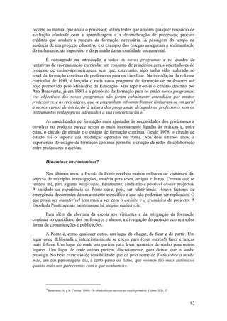 83 
recorre ao manual que anula o professor; utiliza testes que anulam qualquer resquício de avaliação alinhada com a aprendizagem e a diversificação de processos; procura créditos que anulam a procura da formação necessária. A passagem do tempo na ausência de um projecto educativo e o exemplo dos colegas asseguram a sedimentação do isolamento, do improviso e do primado da racionalidade instrumental. 
É consagrado na introdução a todos os novos programas e no quadro de tentativas de reorganização curricular um conjunto de princípios gerais orientadores do processo de ensino-aprendizagem, sem que, entretanto, algo tenha sido realizado ao nível da formação contínua de professores para os viabilizar. Na introdução da reforma curricular de 1989, é lançado o mais vasto programa de formação de professores até hoje promovido pelo Ministério da Educação. Mas repetir-se-ia o cenário descrito por Ana Benavente, já em 1980 e a propósito da formação para os então novos programas: «os objectivos dos novos programas não foram cabalmente entendidos por muitos professores, e as reciclagens, que se propunham informar/formar limitaram-se em geral a meros cursos de iniciação à leitura dos programas, deixando os professores sem os instrumentos pedagógicos adequados à sua concretização.»19 As modalidades de formação mais ajustadas às necessidades dos professores a envolver no projecto parece serem as mais intensamente ligadas às práticas e, entre estas, o círculo de estudo e o estágio de formação contínua. Desde 1978, o círculo de estudo foi o suporte das mudanças operadas na Ponte. Nos dois últimos anos, a experiência do estágio de formação contínua permitiu a criação de redes de colaboração entre professores e escolas. 
Disseminar ou contaminar? 
Nos últimos anos, a Escola da Ponte recebeu muitos milhares de visitantes, foi objecto de múltiplas investigações, matéria para teses, artigos e livros. Cremos que se tendeu, até, para alguma mitificação. Felizmente, ainda não é possível clonar projectos. A validade da experiência da Ponte deve, pois, ser relativizada. Houve factores de emergência decorrentes de um contexto específico e que não poderiam ser replicados. O que possa ser transferível tem mais a ver com o espírito e a gramática do projecto. A Escola da Ponte apenas mostrou que há utopias realizáveis. Para além da abertura da escola aos visitantes e da integração da formação contínua no quotidiano dos professores e alunos, a divulgação do projecto ocorreu sob a forma de comunicações e publicações. A Ponte é, como qualquer outro, um lugar de chegar, de ficar e de partir. Um lugar onde deliberada e intencionalmente se chega para (com outros!) fazer crianças mais felizes. Um lugar de onde uns partem para levar sementes de sonho para outros lugares. Um lugar de onde outros partem, discretamente, para deixar que o sonho prossiga. No belo exercício de sensibilidade que dá pelo nome de Tudo sobre a minha mãe, um dos personagens diz, a certo passo do filme, que «somos tão mais autênticos quanto mais nos parecermos com o que sonhamos». 
19Benavente, A. e A. Correia (1980). Os obstáculos ao sucesso na escola primária. Lisboa: IED, 82  