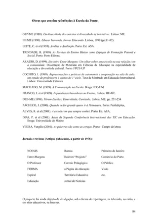 84 
Obras que contêm referências à Escola da Ponte: 
GEP/ME (1988). Da diversidade de contextos à diversidade de iniciativas. Lisboa: ME. IIE/ME (1990). Educar Inovando, Inovar Educando. Lisboa, 1990 (pp.81-82). LEITE, C. et al (1993). Avaliar a Avaliação. Porto: Ed. ASA. TRINDADE, R. (1998). As Escolas do Ensino Básico como Espaços de Formação Pessoal e Social. Porto: Porto Editora. ARAÚJO, D. (1999). Encontro Entre Margens: Um olhar sobre uma escola na sua relação com a comunidade. Dissertação de Mestrado em Ciências da Educação na especialidade de educação e diversidade cultural. Porto: FPCE-UP COCHITO, I. (1999). Representações e práticas de autonomia e cooperação na sala de aula: um estudo de professores e alunos do 1º ciclo. Tese de Mestrado em Educação Intercultural. Lisboa: Universidade Católica MACHADO, M. (1999). A Comunicação na Escola. Braga: IEC-UM FRANCO, J. et al (1999). Experiências Inovadoras no Ensino. Lisboa: IIE-ME. DEB-ME (1999). Fórum Escolas, Diversidade, Currículo. Lisboa: ME, pp. 251-254 PACHECO, J. (2000). Quando eu for grande quero ir à Primavera. Porto: Profedições, ALVES, R. et al (2001). A escola com que sempre sonhei. Porto: Ed. ASA, DIAS, P. et al (2001). Actas da Segunda Conferência Internacional das TIC em Educação. Braga: Universidade do Minho VIEIRA, Vergílio (2001). As palavras são como as cerejas. Porto: Campo de letras Jornais e revistas (Artigos publicados, a partir de 1978): 
NOESIS Entre-Margens O Professor FORMA Espiral Educação 
Rumos Boletim ―Projecto‖ Correio Pedagógico a Página da educação Território Educativo Jornal de Notícias 
Primeiro de Janeiro Comércio do Porto O Público Visão etc. 
O projecto foi ainda objecto de divulgação, sob a forma de reportagem, na televisão, na rádio, e em sites educativos, na Internet.  