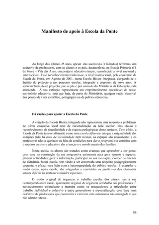 86 
Manifesto de apoio à Escola da Ponte 
Ao longo dos últimos 25 anos, apesar das sucessivas (e falhadas) reformas, um colectivo de professores, com os alunos e os pais, desenvolveu, na Escola Primária nº1 da Ponte – Vila das Aves, um projecto educativo ímpar, reconhecido a nível nacional e internacional. Esse reconhecimento traduziu-se, a nível institucional, pela conversão da Escola da Ponte, em Agosto de 2001, numa Escola Básica Integrada, alargando-se o âmbito do projecto a um percurso escolar, integrado e coerente, de nove anos. A sobrevivência deste projecto, por acção e por omissão do Ministério da Educação, está ameaçada. A sua extinção representaria um empobrecimento inaceitável do nosso património educativo, sem que haja, da parte do Ministério, qualquer razão plausível dos pontos de vista científico, pedagógico ou de política educativa. 
Há razões para apoiar a Escola da Ponte 
A criação da Escola Básica Integrada não representou uma resposta a problemas de oferta educativa local nem de racionalização da rede escolar, mas tão-só o reconhecimento da singularidade e da riqueza pedagógicas deste projecto. Com efeito, a Escola da Ponte tem-se afirmado como uma escola diferente em que a originalidade das soluções (não há anos de escolaridade nem turmas, os espaços são polivalentes e os professores não se queixam da falta de condições para dar o programa) se combina com o sucesso escolar e educativo das crianças e o envolvimento das famílias. Nesta escola, os alunos são tratados como crianças que aprendem a ser gente, com base na construção da sua progressiva autonomia para gerir tempos e espaços, planear actividades, gerir a informação, participar na sua avaliação, exercer os direitos de cidadania. Nesta escola, tem vindo a ser construída uma resposta pedagogicamente coerente, e eficaz, para lidar com a heterogeneidade do público escolar. É exemplar o modo como, nesta escola, são integrados e resolvidos os problemas dos chamados alunos difíceis ou com necessidades especiais. O modo original de organizar o trabalho escolar dos alunos tem a sua contrapartida num modo, igualmente original, de organizar o trabalho dos professores. É particularmente estimulante a maneira como se reequacionou a articulação entre trabalho individual e colectivo e entre generalismo e especialização, com base num colectivo de professores que constroem e exercem uma autonomia não outorgada e que não admite tutelas.  
