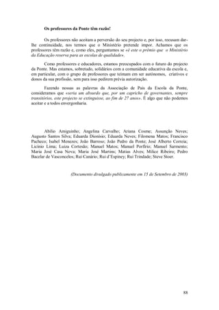 88 
Os professores da Ponte têm razão! 
Os professores não aceitam a perversão do seu projecto e, por isso, recusam dar- lhe continuidade, nos termos que o Ministério pretende impor. Achamos que os professores têm razão e, como eles, perguntamos se «é este o prémio que o Ministério da Educação reserva para as escolas de qualidade». Como professores e educadores, estamos preocupados com o futuro do projecto da Ponte. Mas estamos, sobretudo, solidários com a comunidade educativa da escola e, em particular, com o grupo de professores que teimam em ser autónomos, criativos e donos da sua profissão, sem para isso pedirem prévia autorização. Fazendo nossas as palavras da Associação de Pais da Escola da Ponte, consideramos que «seria um absurdo que, por um capricho de governantes, sempre transitórios, este projecto se extinguisse, ao fim de 27 anos». É algo que não podemos aceitar e a todos envergonharia. Abílio Amiguinho; Angelina Carvalho; Ariana Cosme; Assunção Neves; Augusto Santos Silva; Eduarda Dionísio; Eduarda Neves; Filomena Matos; Francisco Pacheco; Isabel Menezes; João Barroso; João Pedro da Ponte; José Alberto Correia; Licínio Lima; Luiza Cortesão; Manuel Matos; Manuel Porfírio; Manuel Sarmento; Maria José Casa Nova; Maria José Martins; Matias Alves; Milice Ribeiro; Pedro Bacelar de Vasconcelos; Rui Canário; Rui d’Espiney; Rui Trindade; Steve Stoer. (Documento divulgado publicamente em 15 de Setembro de 2003)  
